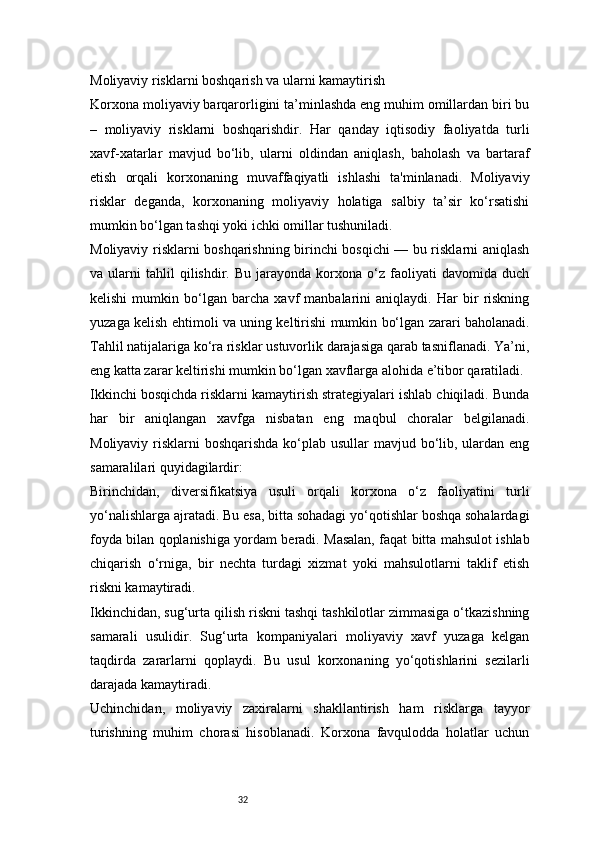 32Moliyaviy risklarni boshqarish va ularni kamaytirish
Korxona moliyaviy barqarorligini ta’minlashda eng muhim omillardan biri bu
–   moliyaviy   risklarni   boshqarishdir.   Har   qanday   iqtisodiy   faoliyatda   turli
xavf-xatarlar   mavjud   bo‘lib,   ularni   oldindan   aniqlash,   baholash   va   bartaraf
etish   orqali   korxonaning   muvaffaqiyatli   ishlashi   ta'minlanadi.   Moliyaviy
risklar   deganda,   korxonaning   moliyaviy   holatiga   salbiy   ta’sir   ko‘rsatishi
mumkin bo‘lgan tashqi yoki ichki omillar tushuniladi.
Moliyaviy risklarni boshqarishning birinchi bosqichi — bu risklarni aniqlash
va  ularni   tahlil   qilishdir.  Bu   jarayonda   korxona   o‘z   faoliyati   davomida   duch
kelishi   mumkin   bo‘lgan   barcha   xavf   manbalarini   aniqlaydi.   Har   bir   riskning
yuzaga kelish ehtimoli va uning keltirishi mumkin bo‘lgan zarari baholanadi.
Tahlil natijalariga ko‘ra risklar ustuvorlik darajasiga qarab tasniflanadi. Ya’ni,
eng katta zarar keltirishi mumkin bo‘lgan xavflarga alohida e’tibor qaratiladi.
Ikkinchi bosqichda risklarni kamaytirish strategiyalari ishlab chiqiladi. Bunda
har   bir   aniqlangan   xavfga   nisbatan   eng   maqbul   choralar   belgilanadi.
Moliyaviy risklarni  boshqarishda ko‘plab usullar  mavjud bo‘lib, ulardan eng
samaralilari quyidagilardir:
Birinchidan,   diversifikatsiya   usuli   orqali   korxona   o‘z   faoliyatini   turli
yo‘nalishlarga ajratadi. Bu esa, bitta sohadagi yo‘qotishlar boshqa sohalardagi
foyda bilan qoplanishiga yordam beradi. Masalan, faqat bitta mahsulot ishlab
chiqarish   o‘rniga,   bir   nechta   turdagi   xizmat   yoki   mahsulotlarni   taklif   etish
riskni kamaytiradi.
Ikkinchidan, sug‘urta qilish riskni tashqi tashkilotlar zimmasiga o‘tkazishning
samarali   usulidir.   Sug‘urta   kompaniyalari   moliyaviy   xavf   yuzaga   kelgan
taqdirda   zararlarni   qoplaydi.   Bu   usul   korxonaning   yo‘qotishlarini   sezilarli
darajada kamaytiradi.
Uchinchidan,   moliyaviy   zaxiralarni   shakllantirish   ham   risklarga   tayyor
turishning   muhim   chorasi   hisoblanadi.   Korxona   favqulodda   holatlar   uchun 