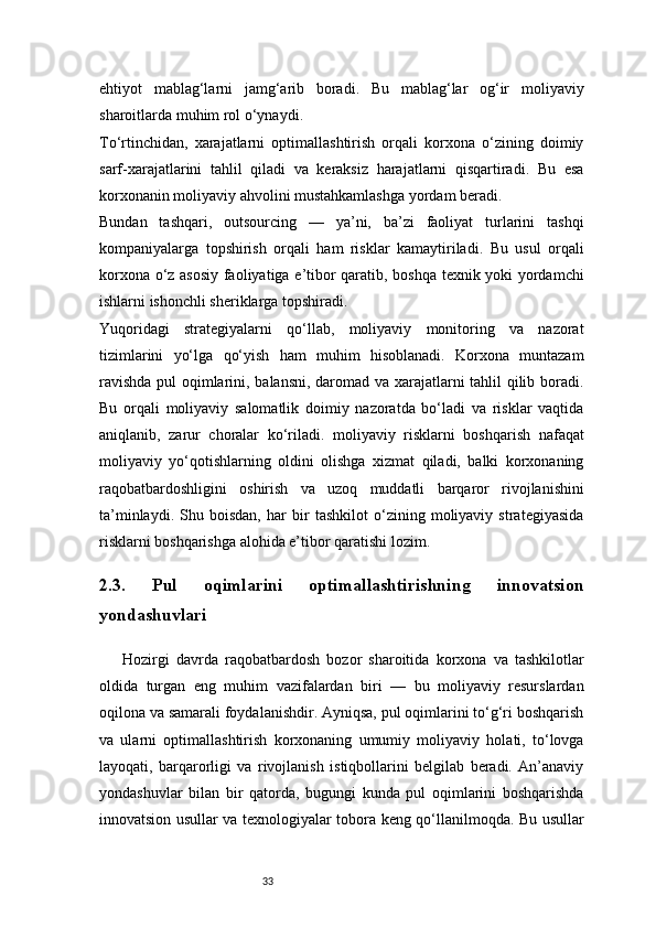 33ehtiyot   mablag‘larni   jamg‘arib   boradi.   Bu   mablag‘lar   og‘ir   moliyaviy
sharoitlarda muhim rol o‘ynaydi.
To‘rtinchidan,   xarajatlarni   optimallashtirish   orqali   korxona   o‘zining   doimiy
sarf-xarajatlarini   tahlil   qiladi   va   keraksiz   harajatlarni   qisqartiradi.   Bu   esa
korxonanin moliyaviy ahvolini mustahkamlashga yordam beradi.
Bundan   tashqari,   outsourcing   —   ya’ni,   ba’zi   faoliyat   turlarini   tashqi
kompaniyalarga   topshirish   orqali   ham   risklar   kamaytiriladi.   Bu   usul   orqali
korxona o‘z asosiy faoliyatiga e’tibor qaratib, boshqa texnik yoki yordamchi
ishlarni ishonchli sheriklarga topshiradi.
Yuqoridagi   strategiyalarni   qo‘llab,   moliyaviy   monitoring   va   nazorat
tizimlarini   yo‘lga   qo‘yish   ham   muhim   hisoblanadi.   Korxona   muntazam
ravishda pul oqimlarini, balansni, daromad va xarajatlarni tahlil qilib boradi.
Bu   orqali   moliyaviy   salomatlik   doimiy   nazoratda   bo‘ladi   va   risklar   vaqtida
aniqlanib,   zarur   choralar   ko‘riladi.   moliyaviy   risklarni   boshqarish   nafaqat
moliyaviy   yo‘qotishlarning   oldini   olishga   xizmat   qiladi,   balki   korxonaning
raqobatbardoshligini   oshirish   va   uzoq   muddatli   barqaror   rivojlanishini
ta’minlaydi.   Shu   boisdan,   har   bir   tashkilot   o‘zining   moliyaviy   strategiyasida
risklarni boshqarishga alohida e’tibor qaratishi lozim.
2.3.   Pul   oqimlarini   optimallashtirishning   innovatsion
yondashuvlari
Hozirgi   davrda   raqobatbardosh   bozor   sharoitida   korxona   va   tashkilotlar
oldida   turgan   eng   muhim   vazifalardan   biri   —   bu   moliyaviy   resurslardan
oqilona va samarali foydalanishdir. Ayniqsa, pul oqimlarini to‘g‘ri boshqarish
va   ularni   optimallashtirish   korxonaning   umumiy   moliyaviy   holati,   to‘lovga
layoqati,   barqarorligi   va   rivojlanish   istiqbollarini   belgilab   beradi.   An’anaviy
yondashuvlar   bilan   bir   qatorda,   bugungi   kunda   pul   oqimlarini   boshqarishda
innovatsion usullar va texnologiyalar tobora keng qo‘llanilmoqda. Bu usullar 