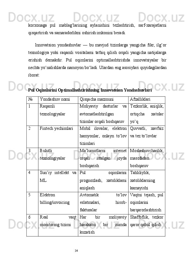 34korxonaga   pul   mablag‘larining   aylanishini   tezlashtirish,   sarf-xarajatlarni
qisqartirish va samaradorlikni oshirish imkonini beradi.
Innovatsion   yondashuvlar   —   bu   mavjud   tizimlarga   yangicha   fikr,   ilg‘or
texnologiya   yoki   raqamli   vositalarni   tatbiq   qilish   orqali   yangicha   natijalarga
erishish   demakdir.   Pul   oqimlarini   optimallashtirishda   innovatsiyalar   bir
nechta yo‘nalishlarda namoyon bo‘ladi. Ulardan eng asosiylari quyidagilardan
iborat:
Pul Oqimlarini Optimallashtirishning Innovatsion Yondashuvlari
№ Yondashuv nomi Qisqacha mazmuni Afzalliklari
1 Raqamli
texnologiyalar Moliyaviy   dasturlar   va
avtomatlashtirilgan
tizimlar orqali boshqaruv Tezkorlik,   aniqlik,
ortiqcha   xatolar
yo‘q
2 Fintech yechimlari Mobil   ilovalar,   elektron
hamyonlar,   onlayn   to‘lov
tizimlari Quvvatli,   xavfsiz
va tez to‘lovlar
3 Bulutli
texnologiyalar Ma’lumotlarni   internet
orqali   istalgan   joyda
boshqarish Moslashuvchanlik,
masofadan
boshqaruv
4 Sun’iy   intellekt   va
ML Pul   oqimlarini
prognozlash,   xatoliklarni
aniqlash Tahliliylik,
xatoliklarning
kamayishi
5 Elektron
billing/invoicing Avtomatik   to‘lov
eslatmalari,   hisob-
fakturalar Vaqtni   tejash,   pul
oqimlarini
barqarorlashtirish
6 Real   vaqt
monitoring tizimi Har   bir   moliyaviy
harakatni   bir   zumda
kuzatish Shaffoflik,   tezkor
qaror qabul qilish 
