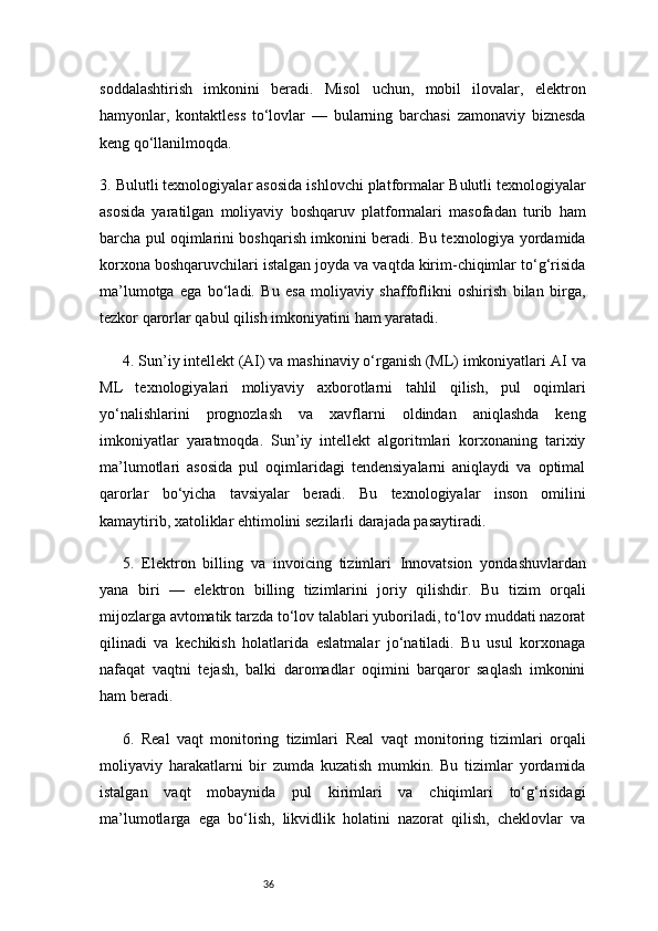 36soddalashtirish   imkonini   beradi.   Misol   uchun,   mobil   ilovalar,   elektron
hamyonlar,   kontaktless   to‘lovlar   —   bularning   barchasi   zamonaviy   biznesda
keng qo‘llanilmoqda.
3. Bulutli texnologiyalar asosida ishlovchi platformalar   Bulutli texnologiyalar
asosida   yaratilgan   moliyaviy   boshqaruv   platformalari   masofadan   turib   ham
barcha pul oqimlarini boshqarish imkonini beradi. Bu texnologiya yordamida
korxona boshqaruvchilari istalgan joyda va vaqtda kirim-chiqimlar to‘g‘risida
ma’lumotga   ega   bo‘ladi.   Bu   esa   moliyaviy   shaffoflikni   oshirish   bilan   birga,
tezkor qarorlar qabul qilish imkoniyatini ham yaratadi.
4. Sun’iy intellekt (AI) va mashinaviy o‘rganish (ML) imkoniyatlari   AI va
ML   texnologiyalari   moliyaviy   axborotlarni   tahlil   qilish,   pul   oqimlari
yo‘nalishlarini   prognozlash   va   xavflarni   oldindan   aniqlashda   keng
imkoniyatlar   yaratmoqda.   Sun’iy   intellekt   algoritmlari   korxonaning   tarixiy
ma’lumotlari   asosida   pul   oqimlaridagi   tendensiyalarni   aniqlaydi   va   optimal
qarorlar   bo‘yicha   tavsiyalar   beradi.   Bu   texnologiyalar   inson   omilini
kamaytirib, xatoliklar ehtimolini sezilarli darajada pasaytiradi.
5.   Elektron   billing   va   invoicing   tizimlari   Innovatsion   yondashuvlardan
yana   biri   —   elektron   billing   tizimlarini   joriy   qilishdir.   Bu   tizim   orqali
mijozlarga avtomatik tarzda to‘lov talablari yuboriladi, to‘lov muddati nazorat
qilinadi   va   kechikish   holatlarida   eslatmalar   jo‘natiladi.   Bu   usul   korxonaga
nafaqat   vaqtni   tejash,   balki   daromadlar   oqimini   barqaror   saqlash   imkonini
ham beradi.
6.   Real   vaqt   monitoring   tizimlari   Real   vaqt   monitoring   tizimlari   orqali
moliyaviy   harakatlarni   bir   zumda   kuzatish   mumkin.   Bu   tizimlar   yordamida
istalgan   vaqt   mobaynida   pul   kirimlari   va   chiqimlari   to‘g‘risidagi
ma’lumotlarga   ega   bo‘lish,   likvidlik   holatini   nazorat   qilish,   cheklovlar   va 