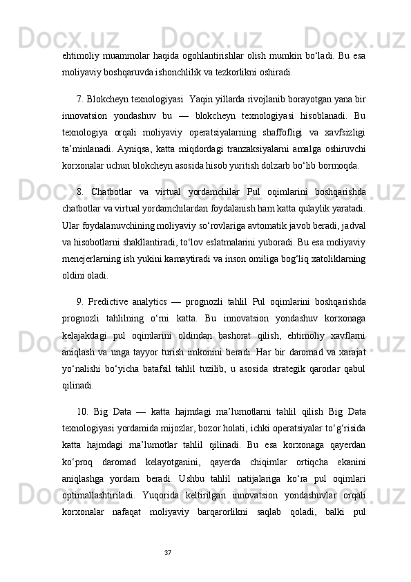 37ehtimoliy   muammolar   haqida   ogohlantirishlar   olish   mumkin   bo‘ladi.   Bu   esa
moliyaviy boshqaruvda ishonchlilik va tezkorlikni oshiradi.
7. Blokcheyn texnologiyasi     Yaqin yillarda rivojlanib borayotgan yana bir
innovatsion   yondashuv   bu   —   blokcheyn   texnologiyasi   hisoblanadi.   Bu
texnologiya   orqali   moliyaviy   operatsiyalarning   shaffofligi   va   xavfsizligi
ta’minlanadi.   Ayniqsa,   katta   miqdordagi   tranzaksiyalarni   amalga   oshiruvchi
korxonalar uchun blokcheyn asosida hisob yuritish dolzarb bo‘lib bormoqda.
8.   Chatbotlar   va   virtual   yordamchilar   Pul   oqimlarini   boshqarishda
chatbotlar va virtual yordamchilardan foydalanish ham katta qulaylik yaratadi.
Ular foydalanuvchining moliyaviy so‘rovlariga avtomatik javob beradi, jadval
va hisobotlarni shakllantiradi, to‘lov eslatmalarini yuboradi. Bu esa moliyaviy
menejerlarning ish yukini kamaytiradi va inson omiliga bog‘liq xatoliklarning
oldini oladi.
9.   Predictive   analytics   —   prognozli   tahlil   Pul   oqimlarini   boshqarishda
prognozli   tahlilning   o‘rni   katta.   Bu   innovatsion   yondashuv   korxonaga
kelajakdagi   pul   oqimlarini   oldindan   bashorat   qilish,   ehtimoliy   xavflarni
aniqlash   va   unga   tayyor   turish   imkonini   beradi.   Har   bir   daromad   va   xarajat
yo‘nalishi   bo‘yicha   batafsil   tahlil   tuzilib,   u   asosida   strategik   qarorlar   qabul
qilinadi.  
10.   Big   Data   —   katta   hajmdagi   ma’lumotlarni   tahlil   qilish   Big   Data
texnologiyasi yordamida mijozlar, bozor holati, ichki operatsiyalar to‘g‘risida
katta   hajmdagi   ma’lumotlar   tahlil   qilinadi.   Bu   esa   korxonaga   qayerdan
ko‘proq   daromad   kelayotganini,   qayerda   chiqimlar   ortiqcha   ekanini
aniqlashga   yordam   beradi.   Ushbu   tahlil   natijalariga   ko‘ra   pul   oqimlari
optimallashtiriladi.   Yuqorida   keltirilgan   innovatsion   yondashuvlar   orqali
korxonalar   nafaqat   moliyaviy   barqarorlikni   saqlab   qoladi,   balki   pul 