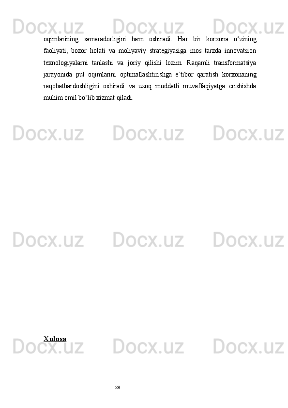 38oqimlarining   samaradorligini   ham   oshiradi.   Har   bir   korxona   o‘zining
faoliyati,   bozor   holati   va   moliyaviy   strategiyasiga   mos   tarzda   innovatsion
texnologiyalarni   tanlashi   va   joriy   qilishi   lozim.   Raqamli   transformatsiya
jarayonida   pul   oqimlarini   optimallashtirishga   e’tibor   qaratish   korxonaning
raqobatbardoshligini   oshiradi   va   uzoq   muddatli   muvaffaqiyatga   erishishda
muhim omil bo‘lib xizmat qiladi.
Xulosa 