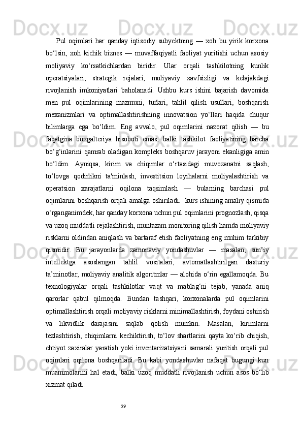 39Pul   oqimlari   har   qanday   iqtisodiy   subyektning   —   xoh   bu   yirik   korxona
bo‘lsin,   xoh   kichik   biznes   —   muvaffaqiyatli   faoliyat   yuritishi   uchun   asosiy
moliyaviy   ko‘rsatkichlardan   biridir.   Ular   orqali   tashkilotning   kunlik
operatsiyalari,   strategik   rejalari,   moliyaviy   xavfsizligi   va   kelajakdagi
rivojlanish   imkoniyatlari   baholanadi.   Ushbu   kurs   ishini   bajarish   davomida
men   pul   oqimlarining   mazmuni,   turlari,   tahlil   qilish   usullari,   boshqarish
mexanizmlari   va   optimallashtirishning   innovatsion   yo‘llari   haqida   chuqur
bilimlarga   ega   bo‘ldim.   Eng   avvalo,   pul   oqimlarini   nazorat   qilish   —   bu
faqatgina   buxgalteriya   hisoboti   emas,   balki   tashkilot   faoliyatining   barcha
bo‘g‘inlarini  qamrab oladigan kompleks boshqaruv jarayoni  ekanligiga amin
bo‘ldim.   Ayniqsa,   kirim   va   chiqimlar   o‘rtasidagi   muvozanatni   saqlash,
to‘lovga   qodirlikni   ta'minlash,   investitsion   loyihalarni   moliyalashtirish   va
operatsion   xarajatlarni   oqilona   taqsimlash   —   bularning   barchasi   pul
oqimlarini boshqarish orqali amalga oshiriladi.     kurs ishining amaliy qismida
o‘rganganimdek, har qanday korxona uchun pul oqimlarini prognozlash, qisqa
va uzoq muddatli rejalashtirish, muntazam monitoring qilish hamda moliyaviy
risklarni  oldindan aniqlash  va bartaraf  etish faoliyatning eng muhim  tarkibiy
qismidir.   Bu   jarayonlarda   zamonaviy   yondashuvlar   —   masalan,   sun’iy
intellektga   asoslangan   tahlil   vositalari,   avtomatlashtirilgan   dasturiy
ta’minotlar, moliyaviy analitik algoritmlar  — alohida o‘rin egallamoqda. Bu
texnologiyalar   orqali   tashkilotlar   vaqt   va   mablag‘ni   tejab,   yanada   aniq
qarorlar   qabul   qilmoqda.   Bundan   tashqari,   korxonalarda   pul   oqimlarini
optimallashtirish orqali moliyaviy risklarni minimallashtirish, foydani oshirish
va   likvidlik   darajasini   saqlab   qolish   mumkin.   Masalan,   kirimlarni
tezlashtirish,   chiqimlarni   kechiktirish,   to‘lov   shartlarini   qayta   ko‘rib   chiqish,
ehtiyot   zaxiralar   yaratish   yoki   inventarizatsiyani   samarali   yuritish   orqali   pul
oqimlari   oqilona   boshqariladi.   Bu   kabi   yondashuvlar   nafaqat   bugungi   kun
muammolarini   hal   etadi,   balki   uzoq   muddatli   rivojlanish   uchun   asos   bo‘lib
xizmat qiladi. 