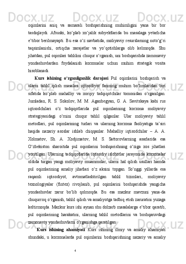 4oqimlarini   aniq   va   samarali   boshqarishning   muhimligini   yana   bir   bor
tasdiqlaydi.   Afsuski,   ko‘plab   xo‘jalik   subyektlarida   bu   masalaga   yetarlicha
e’tibor berilmayapti. Bu esa o‘z navbatida, moliyaviy resurslarning noto‘g‘ri
taqsimlanishi,   ortiqcha   xarajatlar   va   yo‘qotishlarga   olib   kelmoqda.   Shu
jihatdan, pul oqimlari tahlilini chuqur o‘rganish, uni boshqarishda zamonaviy
yondashuvlardan   foydalanish   korxonalar   uchun   muhim   strategik   vosita
hisoblanadi.
Kurs   ishining   o‘rganilganlik   darajasi   Pul   oqimlarini   boshqarish   va
ularni   tahlil   qilish   masalasi   iqtisodiyot   fanining   muhim   bo‘limlaridan   biri
sifatida   ko‘plab   mahalliy   va   xorijiy   tadqiqotchilar   tomonidan   o‘rganilgan.
Jumladan,   R.   S.   Sokolov,   M.   M.   Aganbegyan,   G.   A.   Savitskaya   kabi   rus
iqtisodchilari   o‘z   tadqiqotlarida   pul   oqimlarining   korxona   moliyaviy
strategiyasidagi   o‘rnini   chuqur   tahlil   qilganlar.   Ular   moliyaviy   tahlil
metodlari,   pul   oqimlarining   turlari   va   ularning   korxona   faoliyatiga   ta’siri
haqida   nazariy   asoslar   ishlab   chiqqanlar.   Mahalliy   iqtisodchilar   –   A.   A.
Xolmatov,   Sh.   A.   Xodjimatov,   M.   S.   Sattorovlarning   asarlarida   esa
O‘zbekiston   sharoitida   pul   oqimlarini   boshqarishning   o‘ziga   xos   jihatlari
yoritilgan.   Ularning   tadqiqotlarida   iqtisodiy   islohotlar   jarayonida   korxonalar
oldida   turgan   yangi   moliyaviy   muammolar,   ularni   hal   qilish   usullari   hamda
pul   oqimlarining   amaliy   jihatlari   o‘z   aksini   topgan.   So‘nggi   yillarda   esa
raqamli   iqtisodiyot,   avtomatlashtirilgan   tahlil   tizimlari,   moliyaviy
texnologiyalar   (fintex)   rivojlanib,   pul   oqimlarini   boshqarishda   yangicha
yondashuvlar   zarur   bo‘lib   qolmoqda.   Bu   esa   mazkur   mavzuni   yana-da
chuqurroq o‘rganish, tahlil qilish va amaliyotga tadbiq etish zaruratini yuzaga
keltirmoqda.   Mazkur kurs ishi aynan shu dolzarb masalalarga e’tibor qaratib,
pul   oqimlarining   harakatini,   ularning   tahlil   metodlarini   va   boshqaruvdagi
zamonaviy yondashuvlarni o‘rganishga qaratilgan.
Kurs   ishining   ahamiyati   Kurs   ishining   ilmiy   va   amaliy   ahamiyati
shundaki,   u   korxonalarda   pul   oqimlarini   boshqarishning   nazariy   va   amaliy 