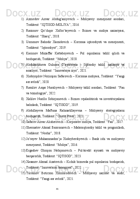 411) Axmedov   Anvar   Abdug‘aniyevich   –   Moliyaviy   menejment   asoslari,
Toshkent: “IQTISOD-MOLIYA”, 2016.
2) Raximov   Qo‘chqor   Xolbo‘tayevich   –   Biznes   va   moliya   nazariyasi,
Toshkent: “Sharq”, 2018.
3) Usmonov   Bahodir   Xamidovich   –   Korxona   iqtisodiyoti   va   menejmenti,
Toshkent: “Iqtisodiyot”, 2019.
4) Karimov   Muzaffar   Kattaboyevich   –   Pul   oqimlarini   tahlil   qilish   va
boshqarish, Toshkent: “Moliya”, 2020.
5) Abdukarimova   Gulnora   G‘ayratovna   –   Iqtisodiy   tahlil:   nazariya   va
amaliyot, Toshkent: “Innovatsiya ziyo”, 2021.
6) Xudoyqulov Nozimjon Safarovich – Korxona moliyasi, Toshkent: “Yangi
asr avlodi”, 2020.
7) Rasulov   Asqar   Nuraliyevich   –   Moliyaviy   tahlil   asoslari,   Toshkent:   “Fan
va texnologiya”, 2022.
8) Xalilov   Nurillo   Sobirjonovich   –   Biznes   rejalashtirish   va   investitsiyalarni
baholash, Toshkent: “IQTISOD”, 2019.
9) Abdullayeva   Maftuna   Rahmatillayevna   –   Moliyaviy   strategiyalarni
boshqarish, Toshkent: “Orient Press”, 2021.
10) Safarov Anvar Alisherovich – Korporativ moliya, Toshkent: “Fan”, 2017.
11) Shermatov   Akmal   Baxromovich   –   Makroiqtisodiy   tahlil   va   prognozlash,
Toshkent: “Noshir”, 2018.
12) Jo‘rayev   Muhammadxo‘ja   Xudoyberdiyevich   –   Bank   ishi   va   moliyaviy
menejment, Toshkent: “Moliya”, 2016.
13) Ergashev   Olimjon   Nabijonovich   –   Pul-kredit   siyosati   va   moliyaviy
barqarorlik, Toshkent: “IQTISOD”, 2023.
14) Xasanov Akmal  Axatovich – Kichik biznesda pul oqimlarini boshqarish,
Toshkent: “Innovatsion taraqqiyot”, 2022.
15) Tursunov   Botirxon   Xolmurodovich   –   Moliyaviy   nazorat   va   audit,
Toshkent: “Yangi asr avlodi”, 2021. 