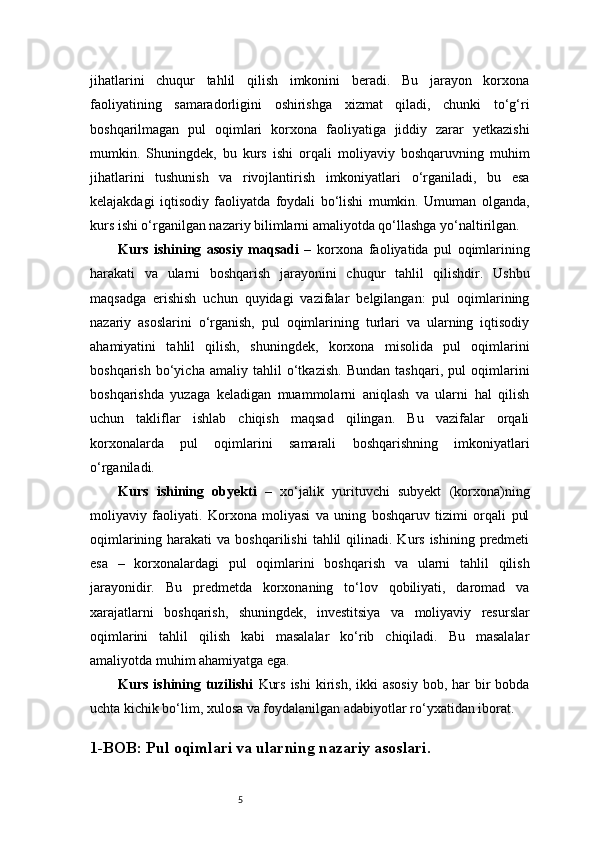 5jihatlarini   chuqur   tahlil   qilish   imkonini   beradi.   Bu   jarayon   korxona
faoliyatining   samaradorligini   oshirishga   xizmat   qiladi,   chunki   to‘g‘ri
boshqarilmagan   pul   oqimlari   korxona   faoliyatiga   jiddiy   zarar   yetkazishi
mumkin.   Shuningdek,   bu   kurs   ishi   orqali   moliyaviy   boshqaruvning   muhim
jihatlarini   tushunish   va   rivojlantirish   imkoniyatlari   o‘rganiladi,   bu   esa
kelajakdagi   iqtisodiy   faoliyatda   foydali   bo‘lishi   mumkin.   Umuman   olganda,
kurs ishi o‘rganilgan nazariy bilimlarni amaliyotda qo‘llashga yo‘naltirilgan.
Kurs   ishining   asosiy   maqsadi   –   korxona   faoliyatida   pul   oqimlarining
harakati   va   ularni   boshqarish   jarayonini   chuqur   tahlil   qilishdir.   Ushbu
maqsadga   erishish   uchun   quyidagi   vazifalar   belgilangan:   pul   oqimlarining
nazariy   asoslarini   o‘rganish,   pul   oqimlarining   turlari   va   ularning   iqtisodiy
ahamiyatini   tahlil   qilish,   shuningdek,   korxona   misolida   pul   oqimlarini
boshqarish   bo‘yicha   amaliy   tahlil   o‘tkazish.   Bundan   tashqari,   pul   oqimlarini
boshqarishda   yuzaga   keladigan   muammolarni   aniqlash   va   ularni   hal   qilish
uchun   takliflar   ishlab   chiqish   maqsad   qilingan.   Bu   vazifalar   orqali
korxonalarda   pul   oqimlarini   samarali   boshqarishning   imkoniyatlari
o‘rganiladi.
Kurs   ishining   obyekti   –   xo‘jalik   yurituvchi   subyekt   (korxona)ning
moliyaviy   faoliyati.   Korxona   moliyasi   va   uning   boshqaruv   tizimi   orqali   pul
oqimlarining  harakati  va  boshqarilishi   tahlil   qilinadi. Kurs  ishining  predmeti
esa   –   korxonalardagi   pul   oqimlarini   boshqarish   va   ularni   tahlil   qilish
jarayonidir.   Bu   predmetda   korxonaning   to‘lov   qobiliyati,   daromad   va
xarajatlarni   boshqarish,   shuningdek,   investitsiya   va   moliyaviy   resurslar
oqimlarini   tahlil   qilish   kabi   masalalar   ko‘rib   chiqiladi.   Bu   masalalar
amaliyotda muhim ahamiyatga ega. 
Kurs  ishining  tuzilishi   Kurs  ishi  kirish,  ikki  asosiy   bob, har  bir  bobda
uchta kichik bo‘lim, xulosa va foydalanilgan adabiyotlar ro‘yxatidan iborat. 
1-BOB: Pul oqimlari va ularning nazariy asoslari . 