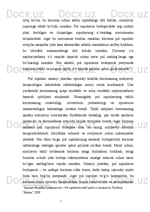 7ortiq   bo‘lsa,   bu   korxona   uchun   salbiy   oqibatlarga   olib   kelishi,   moliyaviy
inqirozga   sabab   bo‘lishi   mumkin.   Pul   oqimlarini   boshqarishda   eng   muhim
jihat,   kiritilgan   va   chiqarilgan   oqimlarning   o‘rtasidagi   muvozanatni
ta'minlashdir.   Agar   bu   muvozanat   buzilsa,   masalan,   korxona   pul   oqimlari
ortiqcha xarajatlar yoki kam daromadlar sababli manbalarini sarflay boshlasa,
bu   likvidlik   muammolariga   olib   kelishi   mumkin.   Korxona   o‘z
majburiyatlarini   o‘z   vaqtida   bajarish   uchun   zarur   pul   mablag‘lariga   ega
bo‘lmasligi   mumkin.   Shu   sababli,   pul   oqimlarini   boshqarish   jarayonida
moliyaviy tahlil va prognoz qilish, o‘z vaqtida qarorlar qabul qilish zarurdir. 2
Pul   oqimlari   nazariy   jihatdan   iqtisodiy   tahlilda   korxonaning   moliyaviy
barqarorligini   baholashda   ishlatiladigan   asosiy   vosita   hisoblanadi.   Ular
yordamida   korxonaning   qisqa   muddatli   va   uzoq   muddatli   majburiyatlarni
bajarish   qobiliyati   aniqlanadi.   Shuningdek,   pul   oqimlarining   tahlili
korxonaning   rentabelligi,   investitsion   jozibadorligi   va   operatsion
samaradorligini   baholashga   yordam   beradi.   Tahlil   natijalari   korxonaning
qanday   moliyaviy   resurslardan   foydalanishi   kerakligi,   qay   tarzda   qarzlarni
qaytarishi   va   daromadlarni   oshirishi   haqida   tavsiyalar   beradi.   Agar   korxona
samarali   pul   oqimlarini   boshqara   olsa,   bu   uning   moliyaviy   ahvolini
barqarorlashtiradi,   likvidlikni   oshiradi   va   rivojlanish   uchun   imkoniyatlar
yaratadi.   Shu   bilan   birga,   pul   oqimlarining   samarali   boshqarilishi   korxona
rahbarlariga   strategik   qarorlar   qabul   qilishda   yordam   beradi.   Misol   uchun,
moliyaviy   tahlil   yordamida   korxona   yangi   loyihalarni   boshlash,   yangi
bozorlar   ochish   yoki   boshqa   imkoniyatlarni   amalga   oshirish   uchun   zarur
bo‘lgan   mablag‘larni   topishi   mumkin.   Nazariy   jihatdan,   pul   oqimlarini
boshqarish   –   bu   nafaqat   korxona   ichki   tizimi,   balki   tashqi   iqtisodiy   muhit
bilan   ham   bog‘liq   jarayondir.   Agar   pul   oqimlari   to‘g‘ri   boshqarilsa,   bu
korxona uchun iqtisodiy barqarorlikka, yuqori rentabellikka va sarmoyadorlar
2
  Karimov Muzaffar Kattaboyevich –  Pul oqimlarini tahlil qilish va boshqarish , Toshkent: 
“Moliya”, 2020 
