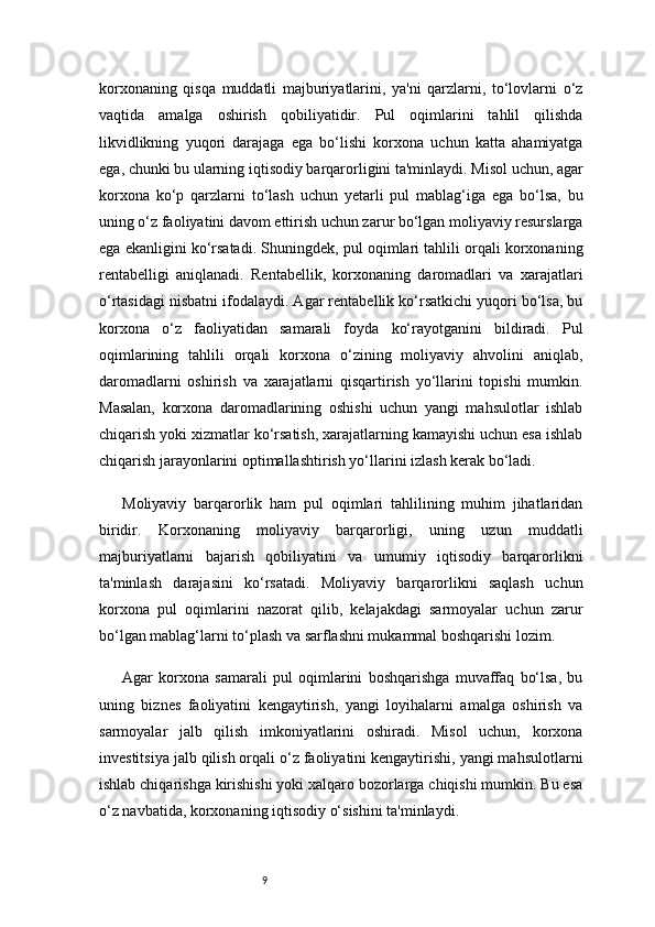 9korxonaning   qisqa   muddatli   majburiyatlarini,   ya'ni   qarzlarni,   to‘lovlarni   o‘z
vaqtida   amalga   oshirish   qobiliyatidir.   Pul   oqimlarini   tahlil   qilishda
likvidlikning   yuqori   darajaga   ega   bo‘lishi   korxona   uchun   katta   ahamiyatga
ega, chunki bu ularning iqtisodiy barqarorligini ta'minlaydi. Misol uchun, agar
korxona   ko‘p   qarzlarni   to‘lash   uchun   yetarli   pul   mablag‘iga   ega   bo‘lsa,   bu
uning o‘z faoliyatini davom ettirish uchun zarur bo‘lgan moliyaviy resurslarga
ega ekanligini ko‘rsatadi. Shuningdek, pul oqimlari tahlili orqali korxonaning
rentabelligi   aniqlanadi.   Rentabellik,   korxonaning   daromadlari   va   xarajatlari
o‘rtasidagi nisbatni ifodalaydi. Agar rentabellik ko‘rsatkichi yuqori bo‘lsa, bu
korxona   o‘z   faoliyatidan   samarali   foyda   ko‘rayotganini   bildiradi.   Pul
oqimlarining   tahlili   orqali   korxona   o‘zining   moliyaviy   ahvolini   aniqlab,
daromadlarni   oshirish   va   xarajatlarni   qisqartirish   yo‘llarini   topishi   mumkin.
Masalan,   korxona   daromadlarining   oshishi   uchun   yangi   mahsulotlar   ishlab
chiqarish yoki xizmatlar ko‘rsatish, xarajatlarning kamayishi uchun esa ishlab
chiqarish jarayonlarini optimallashtirish yo‘llarini izlash kerak bo‘ladi.
Moliyaviy   barqarorlik   ham   pul   oqimlari   tahlilining   muhim   jihatlaridan
biridir.   Korxonaning   moliyaviy   barqarorligi,   uning   uzun   muddatli
majburiyatlarni   bajarish   qobiliyatini   va   umumiy   iqtisodiy   barqarorlikni
ta'minlash   darajasini   ko‘rsatadi.   Moliyaviy   barqarorlikni   saqlash   uchun
korxona   pul   oqimlarini   nazorat   qilib,   kelajakdagi   sarmoyalar   uchun   zarur
bo‘lgan mablag‘larni to‘plash va sarflashni mukammal boshqarishi lozim.
Agar   korxona   samarali   pul   oqimlarini   boshqarishga   muvaffaq   bo‘lsa,   bu
uning   biznes   faoliyatini   kengaytirish,   yangi   loyihalarni   amalga   oshirish   va
sarmoyalar   jalb   qilish   imkoniyatlarini   oshiradi.   Misol   uchun,   korxona
investitsiya jalb qilish orqali o‘z faoliyatini kengaytirishi, yangi mahsulotlarni
ishlab chiqarishga kirishishi yoki xalqaro bozorlarga chiqishi mumkin. Bu esa
o‘z navbatida, korxonaning iqtisodiy o‘sishini ta'minlaydi. 