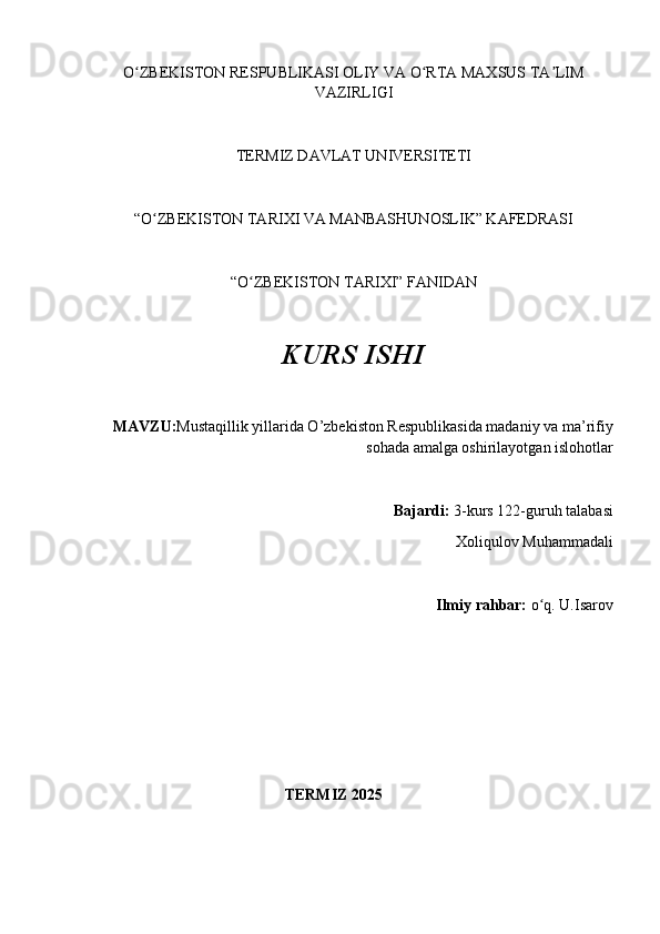 O ZBEKISTON RESPUBLIKASI OLIY VA O RTA MAXSUS TA LIMʻ ʻ ʼ
VAZIRLIGI
TERMIZ DAVLAT UNIVERSITETI
“O ZBEKISTON TARIXI VA MANBASHUNOSLIK” KAFEDRASI 	
ʻ
“O ZBEKISTON TARIXI” FANIDAN 	
ʻ
KURS ISHI
MAVZU: Mustaqillik yillarida O’zbekiston Respublikasida madaniy va ma’rifiy
sohada amalga oshirilayotgan islohotlar
Bajardi:  3-kurs  122-guruh talabasi 
Xoliqulov Muhammadali
Ilmiy rahbar:  o q. 	
ʻ U.Isarov
                                                  TERMIZ 2025 