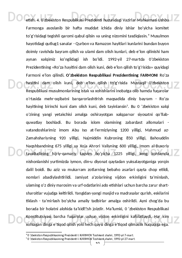 10etish. 4. 0‘zbekiston Respublikasi Prezidenti huzuridagi Vazirlar Mahkamasi ushbu
Farmonga   asoslanib   bir   hafta   muddat   ichida   diniy   ishlar   bo‘yicha   komitet
to‘g‘risidagi tegishli qaromi qabul qilsin va uning nizomini tasdiqlasin. 4
 Musulmon
hayotidagi qutlug1 sanalar - Qurbon va Ramazon hayitlari kunlarini bundan buyon
doimiy ravishda bayram qilish va ulami dam olish kunlari, deb e’lon qilinishi ham
aynan   xalqimiz   ko‘nglidagi   ish   bo‘ldi.   1992-yil   27-martda   0‘zbekiston
Prezidentining «Ro‘za hayitini dam olish kuni, deb e’lon qilish to‘g‘risida» quyidagi
Farmoni   e’lon   qilindi .   O‘zbekiston   Respublikasi   Prezidentining   FARMONI   Ro‘za
hayitini   dam   olish   kuni,   deb   e’lon   qilish   to‘g‘risida   Mustaqil   0‘zbekiston
Respublikasi musulmonlarining istak va xohishlarini inobatga olib hamda fuqarolar
o‘rtasida   mehr-oqibatni   barqarorlashtirish   maqsadida   diniy   bayram   -   Ro‘za
hayitining   birinchi   kuni   dam   olish   kuni,   deb   tayinlansin 5
.   Bu   0   ‘zbekiston   xalqi
o‘zining   yangi   yetakchisi   amalga   oshirayotgan   xalqparvar   siyosatni   qo‘llab-
quwatlay   boshladi.   Bu   borada   islom   olamining   zabardast   allomalari   -
vatandoshlarimiz   imom   Abu   Iso   at-Termiziyning   1200   yilligi,   Mahmud   az-
Zamahshariyning   920   yilligi,   Najmiddin   Kubroning   850   yilligi,   Bahouddin
Naqshbandning   675   yilligi   va   Xoja   Ahrori   Valiyning   600   yilligi,   Imom   al-Buxoriy
tavalludining   hijriy-qamariy   taqvim   bo‘yicha   1225   yilligi,   keng   koMamda
nishonlanishi   yurtimizda   iymon,   din-u   diyonat   qaytadan   yuksalayotganiga   yorqin
dalil   boidi.   Bu   aziz   va   mukarram   zotlarning   bebaho   asarlari   qayta   chop   etildi,
nomlari   abadiylashtirildi.   Jamiyat   a’zolarining   vijdon   erkinligini   ta’minlash,
ulaming o‘z diniy marosim va urf-odatlarini ado etishlari uchun barcha zarur shart-
sharoitlar vujudga keltirildi. Yangidan-yangi masjid va madrasalar qurish, eskilarini
tiklash   -   ta’mirlash   bo‘yicha   amaliy   tadbirlar   amalga   oshirildi.   Ayni   chog’da   bu
borada  bir   holatni   alohida   ta’kidl!!sh   joizdir.   Ma’lumki,  0  ‘zbekiston   Respublikasi
Konstitutsiyasi   barcha   fuqarolar   uchun   vijdon   erkinligini   kafolatlaydi.   Har   kim
xohlagan dinga e’tiqod qilish yoki hech qaysi dinga e’tiqod qilmaslik huquqiga ega.
4
 0 ‘zbekiston Respublikasining Prezidenti I. KARIMOV Toshkent shahri, 1992-yil 7-mart.
5
 0 ‘zbekiston Respublikasining Prezidenti I. KARIMOV Toshkent shahri, 1992-yil 27-mart.  
