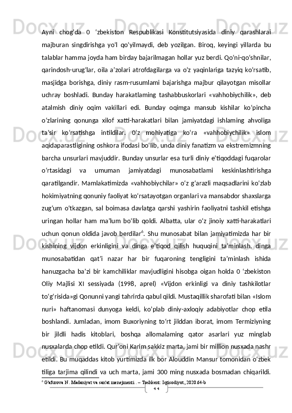 11Ayni   chog’da   0   ‘zbekiston   Respublikasi   Konstitutsiyasida   diniy   qarashlarai
majburan   singdirishga   yo‘l   qo‘yilmaydi,   deb   yozilgan.   Biroq,   keyingi   yillarda   bu
talablar hamma joyda ham birday bajarilmagan hollar yuz berdi. Qo‘ni-qo‘shnilar,
qarindosh-urug‘lar,   oila   a’zolari   atrofdagilarga   va   o‘z   yaqinlariga   tazyiq   ko‘rsatib,
masjidga   borishga,   diniy   rasm-rusumlami   bajarishga   majbur   qilayotgan   misollar
uchray   boshladi.   Bunday   harakatlaming   tashabbuskorlari   «vahhobiychilik»,   deb
atalmish   diniy   oqim   vakillari   edi.   Bunday   oqimga   mansub   kishilar   ko‘pincha
o‘zlarining   qonunga   xilof   xatti-harakatlari   bilan   jamiyatdagi   ishlaming   ahvoliga
ta’sir   ko‘rsatishga   intildilar.   0‘z   mohiyatiga   ko‘ra   «vahhobiychilik»   islom
aqidaparastligining oshkora ifodasi bo‘lib, unda diniy fanatizm va ekstremizmning
barcha unsurlari mavjuddir. Bunday unsurlar esa turli  diniy  e’tiqoddagi fuqarolar
o‘rtasidagi   va   umuman   jamiyatdagi   munosabatlami   keskinlashtirishga
qaratilgandir.   Mamlakatimizda   «vahhobiychilar»   o‘z   g‘arazli   maqsadlarini   ko‘zlab
hokimiyatning qonuniy faoliyat ko‘rsatayotgan organlari va mansabdor shaxslarga
zug‘um   o‘tkazgan,   sal   boimasa   davlatga   qarshi   yashirin   faoliyatni   tashkil   etishga
uringan   hollar   ham   ma’lum   bo‘lib   qoldi.   Albatta,   ular   o‘z   jinoiy   xatti-harakatlari
uchun   qonun   oldida   javob   berdilar 6
.   Shu   munosabat   bilan   jamiyatimizda   har   bir
kishining   vijdon   erkinligini   va   dinga   e’tiqod   qilish   huquqini   ta’minlash,   dinga
munosabatidan   qat’i   nazar   har   bir   fuqaroning   tengligini   ta’minlash   ishida
hanuzgacha   ba’zi   bir   kamchiliklar   mavjudligini   hisobga   oigan   holda   0   ‘zbekiston
Oliy   Majlisi   XI   sessiyada   (1998,   aprel)   «Vijdon   erkinligi   va   diniy   tashkilotlar
to‘g‘risida»gi Qonunni yangi tahrirda qabul qildi. Mustaqillik sharofati bilan «Islom
nuri»   haftanomasi   dunyoga   keldi,   ko’plab   diniy-axloqiy   adabiyotlar   chop   etila
boshlandi.   Jumladan,   imom   Buxoriyning   to‘rt   jilddan   iborat,   imom   Termiziyning
bir   jildli   hadis   kitoblari,   boshqa   allomalaming   qator   asarlari   yuz   minglab
nusxalarda chop etildi. Qur’oni Karim sakkiz marta, jami bir million nusxada nashr
etildi. Bu muqaddas kitob yurtimizda ilk bor Alouddin  Mansur tomonidan o‘zbek
tiliga   tarjima   qilindi   va   uch   marta,   jami   300   ming   nusxada   bosmadan   chiqarildi.
6
  G'afurova N.  Madaniyat va san'at menejmenti  . – Toshkent: Iqtisodiyot, 2020.64-b 