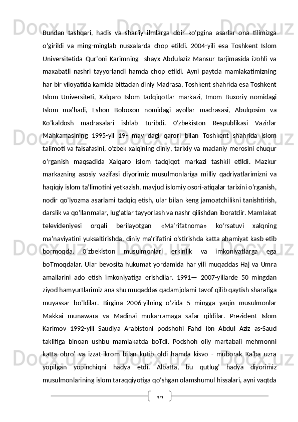 12Bundan   tashqari,   hadis   va   shar’iy   ilmlarga   doir   ko‘pgina   asarlar   ona   tilimizga
o‘girildi   va   ming-minglab   nusxalarda   chop   etildi.   2004-yili   esa   Toshkent   Islom
Universitetida   Qur’oni   Karimning     shayx   Abdulaziz   Mansur   tarjimasida   izohli   va
maxabatli   nashri   tayyorlandi   hamda   chop   etildi.   Ayni   paytda   mamlakatimizning
har bir viloyatida kamida bittadan diniy Madrasa, Toshkent shahrida esa Toshkent
Islom   Universiteti,   Xalqaro   Islom   tadqiqotlar   markazi,   Imom   Buxoriy   nomidagi
Islom   ma’hadi,   Eshon   Boboxon   nomidagi   ayollar   madrasasi,   Abulqosim   va
Ko‘kaldosh   madrasalari   ishlab   turibdi.   0‘zbekiston   Respublikasi   Vazirlar
Mahkamasining   1995-yil   19-   may   dagi   qarori   bilan   Toshkent   shahrida   islom
talimoti va falsafasini, o‘zbek xalqining diniy, tarixiy va madaniy merosini chuqur
o‘rganish   maqsadida   Xalqaro   islom   tadqiqot   markazi   tashkil   etildi.   Mazkur
markazning   asosiy   vazifasi   diyorimiz   musulmonlariga   milliy   qadriyatlarimizni   va
haqiqiy islom ta’limotini yetkazish, mavjud islomiy osori-atiqalar tarixini o‘rganish,
nodir qo’lyozma asarlami tadqiq etish, ular bilan keng jamoatchilikni tanishtirish,
darslik va qo’llanmalar, lug‘atlar tayyorlash va nashr qilishdan iboratdir. Mamlakat
televideniyesi   orqali   berilayotgan   «Ma’rifatnoma»   ko‘rsatuvi   xalqning
ma’naviyatini yuksaltirishda, diniy ma’rifatini o‘stirishda katta ahamiyat kasb etib
bormoqda.   0‘zbekiston   musulmonlari   erkinlik   va   imkoniyatlarga   ega
boTmoqdalar.  Ular   bevosita  hukumat   yordamida  har   yili   muqaddas  Haj   va  Umra
amallarini   ado   etish   imkoniyatiga   erishdilar.   1991—   2007-yillarde   50   mingdan
ziyod hamyurtlarimiz ana shu muqaddas qadamjolami tavof qilib qaytish sharafiga
muyassar   bo’ldilar.   Birgina   2006-yilning   o‘zida   5   mingga   yaqin   musulmonlar
Makkai   munawara   va   Madinai   mukarramaga   safar   qildilar.   Prezident   Islom
Karimov   1992-yili   Saudiya   Arabistoni   podshohi   Fahd   ibn   Abdul   Aziz   as-Saud
taklifiga   binoan   ushbu   mamlakatda   boTdi.   Podshoh   oliy   martabali   mehmonni
katta   obro’   va   izzat-ikrom   bilan   kutib   oldi   hamda   kisvo   -   muborak   Ka’ba   uzra
yopilgan   yopinchiqni   hadya   etdi.   Albatta,   bu   qutlug’   hadya   diyorimiz
musulmonlarining islom taraqqiyotiga qo‘shgan olamshumul hissalari, ayni vaqtda 