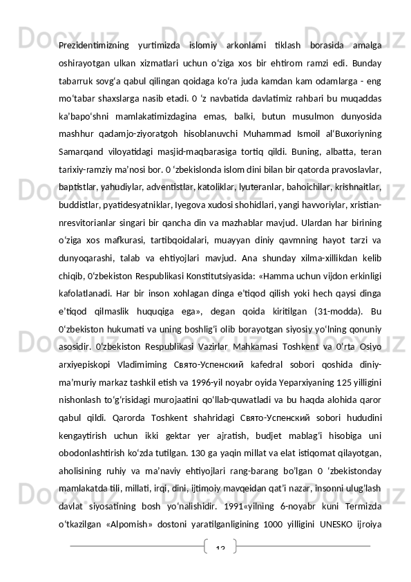 13Prezidentimizning   yurtimizda   islomiy   arkonlami   tiklash   borasida   amalga
oshirayotgan   ulkan   xizmatlari   uchun   o‘ziga   xos   bir   ehtirom   ramzi   edi.   Bunday
tabarruk   sovg‘a  qabul  qilingan   qoidaga  ko‘ra  juda  kamdan   kam   odamlarga  -  eng
mo‘tabar   shaxslarga   nasib   etadi.   0   ‘z   navbatida   davlatimiz   rahbari   bu   muqaddas
ka’bapo‘shni   mamlakatimizdagina   emas,   balki,   butun   musulmon   dunyosida
mashhur   qadamjo-ziyoratgoh   hisoblanuvchi   Muhammad   Ismoil   al‘Buxoriyning
Samarqand   viloyatidagi   masjid-maqbarasiga   tortiq   qildi.   Buning,   albatta,   teran
tarixiy-ramziy ma’nosi bor. 0 ‘zbekislonda islom dini bilan bir qatorda pravoslavlar,
baptistlar, yahudiylar, adventistlar, katoliklar, lyuteranlar, bahoichilar, krishnaitlar,
buddistlar, pyatidesyatniklar, Iyegova xudosi shohidlari, yangi havvoriylar, xristian-
nresvitorianlar   singari  bir   qancha  din   va  mazhablar   mavjud.  Ulardan   har   birining
o‘ziga   xos   mafkurasi,   tartibqoidalari,   muayyan   diniy   qavmning   hayot   tarzi   va
dunyoqarashi,   talab   va   ehtiyojlari   mavjud.   Ana   shunday   xilma-xillikdan   kelib
chiqib, 0‘zbekiston Respublikasi Konstitutsiyasida: «Hamma uchun vijdon erkinligi
kafolatlanadi.   Har   bir   inson   xohlagan   dinga   e’tiqod   qilish   yoki   hech   qaysi   dinga
e’tiqod   qilmaslik   huquqiga   ega»,   degan   qoida   kiritilgan   (31-modda).   Bu
0‘zbekiston   hukumati  va  uning boshlig‘i  olib  borayotgan   siyosiy  yo‘lning qonuniy
asosidir.   0‘zbekiston   Respublikasi   Vazirlar   Mahkamasi   Toshkent   va   0‘rta   Osiyo
arxiyepiskopi   Vladimiming   Свято - Успенский   kafedral   sobori   qoshida   diniy-
ma’muriy markaz tashkil etish va 1996-yil noyabr oyida Yeparxiyaning 125 yilligini
nishonlash   to‘g‘risidagi   murojaatini   qo‘llab-quwatladi   va   bu   haqda   alohida   qaror
qabul   qildi.   Qarorda   Toshkent   shahridagi   Свято - Успенский   sobori   hududini
kengaytirish   uchun   ikki   gektar   yer   ajratish,   budjet   mablag‘i   hisobiga   uni
obodonlashtirish ko‘zda tutilgan. 130 ga yaqin millat va elat istiqomat qilayotgan,
aholisining   ruhiy   va   ma’naviy   ehtiyojlari   rang-barang   bo’lgan   0   ‘zbekistonday
mamlakatda tili, millati, irqi, dini, ijtimoiy mavqeidan qat’i nazar, insonni ulug’lash
davlat   siyosatining   bosh   yo‘nalishidir.   1991«yilning   6-noyabr   kuni   Termizda
o‘tkazilgan   «Alpomish»   dostoni   yaratilganligining   1000   yilligini   UNESKO   ijroiya 