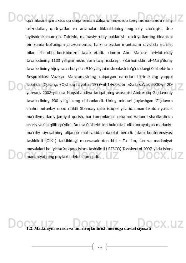 14qo‘mitasining maxsus qaroriga binoan xalqaro miqyosda keng nishonlanishi milliy
urf-odatlar,   qadriyatlar   va   an’analar   tiklanishining   eng   oliy   cho‘qqisi,   deb
aytishimiz   mumkin.   Tabiiyki,   ma’naviy-ruhiy   poklanish,   qadriyatlaming   tiklanishi
bir   kunda   boTadigan   jarayon   emas,   balki   u   bizdan   muntazam   ravishda   izchillik
bilan   ish   olib   borishimizni   talab   etadi.   «Imom   Abu   Mansur   al-Moturidiy
tavalludining   1130   yilligini   nishonlash   to‘g‘risida»gi,   «Burhoniddin   al-Marg‘iloniy
tavalludining hijriy sana bo‘yicha 910 yilligini nishonlash to‘g‘risida»gi 0 ‘zbekiston
Respublikasi   Vazirlar   Mahkamasining   chiqargan   qarorlari   fikrimizning   yaqqol
isbotidir (Qarang: «Qishloq hayoti», 1999-yil 14-dekabr, «Xalq so‘zi», 2000-yil 20-
yanvar).   2003-yili   esa   Naqshbandiya   tariqatining   asoschisi   Abduxoliq   G‘ijduvoniy
tavalludining   900   yilligi   keng   nishonlandi.   Uning   minbari   joylashgan   G‘ijduvon
shahri   butunlay   obod   etildli   Shunday   qilib   istiqlol   yillarida   mamlakatda   yuksak
ma’rifiymadaniy   jamiyat   qurish,   har   tomonlama   barkamol   Vatanni   shakllantirish
asosiy vazifa qilib qo‘yildi. Bu esa 0 ‘zbekiston hukuiHat' olib borayotgan madaniy-
ma’rifiy   siyosatning   olijanob   mohiyatidan   dalolat   beradi.   Islam   konferensiyasi
tashkiloti   (OIK   )   tarkibidagi   muassasalordan   biri   -   Ta   ’lim,   fan   va   madaniyat
masalalari bo ‘yicha Xalqaro islom tashkiloti (ISESCO) Toshkentni 2007-yilda Islom
madaniyatining poytaxti, deb e ’Ion qildi.
1.2. Madaniyni asrash va uni rivojlantirish merosga davlat siyosati 