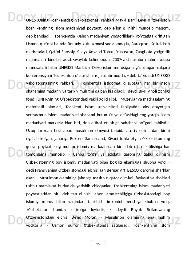 15UNESKOning   Toshkentdagi   vakolatxonasi   rahbari   Maykl   Barri   Leyn   0   ‘zbekiston
bosh   kentining   Islom   madaniyati   poytaxti,   deb   e’lon   qilinishi   munosib   maqom,
deb baholadi. - Toshkentda «Jahon madaniyati yodgorliklari»  ro‘yxatiga kiritilgan
Usmon   qur’oni   hamda   Beruniy   kutubxonasi   saqlanmoqda,   Baroqxon,   Ko‘kaldosh
madrasalari,   Qaffol  Shoshiy,  Shayx   Xovand   Tohur,  Yunusxon,   Zangi   ota  yodgorlik
majmualari   binolari   asrab-avaylab   kelinmoqda.   2007-yilda   ushbu   muhim   voqea
munosabati   bilan   UNESKO   Markaziy   Osiyo   islom   merosiga  bag‘ishlangan   xalqaro
konferensiyani Toshkentda o‘tkazishni rejalashtirmoqda, - deb ta’kidladi UNESKO
vakolatxonasining   rahbari.   -   Toshkentda   istiqomat   qilayotgan   har   bir   inson
shahaming madaniy va tarixiy muhitini qalban his qiladi, - deydi BMT Aholi zichligi
fondi (UNFPA)ning O‘zbekistondagi vakili Xolid Filbi. - Muzeylar va madrasalaming
mahobatli   binolari,   Toshkent   islom   universiteti   faoliyatida   aks   etayotgan
sermazmun   islom   madaniyati   shahami   butun   Osiyo   qit’asidagi   eng   yorqin   islom
madaniyati   markazlaridan   biri,   deb   e’tirof   etilishiga   sababchi   boTgani   tabiiydir.
Uzoq   tarixdan   boshlaboq   musulmon   dunyosi   tarixida   asosiy   o‘rinlardan   birini
egallab   kelgan,   jahonga   Buxoro,   Samarqand,   Xivani   tuhfa   etgan   0‘zbekistonning
go‘zal   poytaxti   eng   muhim   islomiy   markazlardan   biri,   deb   e’tirof   etilishiga   har
tomonlama   munosib.   -   Ushbu   to‘g‘ri   va   adolatli   qaroming   qabul   qilinishi
0‘zbekistonning   boy   islomiy   madaniyati   bilan   bog’liq   ekanligiga   shubha   yo‘q,   -
dedi Fransiyaning O'zbekistondagi elchisi Jan Bernar Art ISESCO qarorini sharhlar
ekan. - Musulmon olamining jahonga mashhur qator olimlari, faylasuf va shoirlari
ushbu   mamlakat   hududida   yetishib   chiqqanlar.   Toshkentning   islom   madaniyati
poytaxtlaridan   biri,   deb   tan   olinishi   jahon   jamoatchiligiga   0‘zbekistondagi   boy
islomiy   meros   bilan   yaqindan   tanishish   imkonini   berishiga   shubha   yo‘q.
«0‘zbekiston   bunday   e’tirofga   loyiqdir,   -   deydi   Buyuk   Britaniyaning
O‘zbekistondagi   elchisi   Devid   Moran.   -   Musulmon   olamining   eng   muhim
yodgorligi   -   Usmon   qur’oni   0‘zbekistonda   saqlanadi.   Toshkentning   islom 