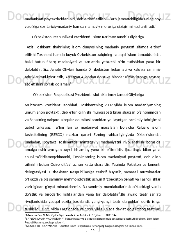 16madaniyati poytaxtlaridan biri, deb e’tirof etilishi G‘arb jamoatchiligida uning boy
va o‘ziga xos tarixiy-madaniy hamda ma’naviy merosiga qiziqishni kuchaytiradi. 7
        O‘zbekiston Respublikasi Prezidenti  Islom Karimov Janobi Oliylariga
  Aziz   Toshkent   shahrining   islom   dunyosining   madaniy   poytaxti   sifatida   e’tirof
etilishi Toshkent hamda buyuk 0‘zbekiston xalqining nafaqat islom tamaddunida,
balki   butun   Sharq   madaniyati   va   san’atida   yetakchi   o‘rin   tutishidan   yana   bir
dalolatdir.   Siz,   Janobi   Oliylari   hamda   0   ‘zbekiston   hukumati   va   xalqiga   samimiy
tabriklarimni izhor etib, Yaratgan Allohdan do‘st va birodar 0‘zbekistonga ravnaq
ato etishini so‘rab qolaman 8
         O‘zbekiston Respublikasi Prezidenti Islotn Karimov Janobi Oliylariga 
Muhtaram   Prezident   Janoblari,   Toshkentning   2007-yilda   islom   madaniyatining
umumjahon poytaxti, deb e’lon qilinishi munosabati bilan shaxsan o‘z nomimdan
va Senatning xalqaro aloqalar qo‘mitasi nomidan yo‘llayotgan samimiy tabrigimni
qabul   qilgaysiz.   Ta’lim   fan   va   madaniyat   masalalari   bo‘yicha   Xalqaro   islom
tashkilotining   (ISESCO)   mazkur   qarori   Sizning   rahbarligingizda   0‘zbekistonda,
jumladan,   poytaxt   Toshkentda   mintaqaviy   madaniyatni   rivojlantirish   borasida
amalga   oshirilayotgan   xayrli   ishlaming   yana   bir   e’tirofidir.   Ijozatingiz   bilan   yana
shuni   ta’kidlamoqchimanki,   Toshkentning   islom   madaniyati   poytaxti,   deb   e’lon
qilinishi   butun   Osiyo   qit’asi   uchun   katta   sharafdir.   Yaqinda   Pokiston   parlamenti
delegatsiyasi   0   ‘zbekiston   Respublikasiga   tashrif   buyurib,   samarali   muzokaralar
o‘tkazdi va biz samimiy mehmondo‘stlik uchun 0 ‘zbekiston Senati va Tashqi ishlar
vazirligidan   g‘oyat   minnatdormiz.   Bu   samimiy   mamlakatlarimiz   o‘rtasidagi   yaqin
do‘stlik   va   birodarlik   rishtalaridan   yana   bir   dalolatdir 9
.Bu   awalo   teatr   san’ati
rivojlanishida   yaqqol   sezila   boshlandi,   yangi-yangi   teatr   dargohlari   qurib   ishga
tushirildi. 1991-yilda Farg‘onada  va 1993-yilda Xivada davlat qo‘g‘irchoq teatrlari
7
  Mamarasulov S.  Marifiy faoliyati asoslari  . – Toshkent: O‘qituvchi, 2021.54-b
8
 SAYYID MUHAMMAD HOTAMIY, Madaniyatlar va sivilizatsiyalararo muloqot xalqaro instituti direktori, Eron Islom 
Respublikasining sobiq prezidenti.
9
 MUSHOHID HUSAYN SAID , Pokiston Islom Respublikasi Senatining Xalqaro aloqalar qo ‘mitasi raisi. 