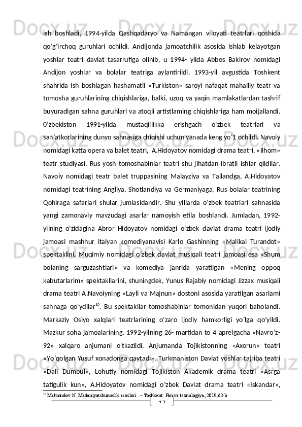 17ish   boshladi,   1994-yilda   Qashqadaryo   va   Namangan   viloyati   teatrlari   qoshida
qo‘g‘irchoq   guruhlari   ochildi.   Andijonda   jamoatchilik   asosida   ishlab   kelayotgan
yoshlar   teatri   davlat   tasarrufiga   olinib,   u   1994-   yilda   Abbos   Bakirov   nomidagi
Andijon   yoshlar   va   bolalar   teatriga   aylantirildi.   1993-yil   avgustida   Toshkent
shahrida   ish   boshlagan   hashamatli   «Turkiston»   saroyi   nafaqat   mahalliy   teatr   va
tomosha guruhlarining chiqishlariga, balki, uzoq va yaqin mamlakatlardan tashrif
buyuradigan sahna guruhlari va atoqli artistlaming chiqishlariga ham moijallandi.
0‘zbekiston   1991-yilda   mustaqillikka   erishgach   o‘zbek   teatrlari   va
san’atkorlarining dunyo sahnasiga chiqishi uchun yanada keng yo‘1 ochildi. Navoiy
nomidagi katta opera va balet teatri,  A.Hidoyatov nomidagi drama teatri, «Ilhom»
teatr   studiyasi,   Rus   yosh   tomoshabinlar   teatri   shu   jihatdan   ibratli   ishlar   qildilar.
Navoiy   nomidagi   teatr   balet   truppasining   Malayziya   va   Tailandga,   A.Hidoyatov
nomidagi   teatrining   Angliya,   Shotlandiya   va   Germaniyaga,   Rus   bolalar   teatrining
Qohiraga   safarlari   shular   jumlasidandir.   Shu   yillarda   o‘zbek   teatrlari   sahnasida
yangi   zamonaviy   mavzudagi   asarlar   namoyish   etila   boshlandi.   Jumladan,   1992-
yilning   o‘zidagina   Abror   Hidoyatov   nomidagi   o‘zbek   davlat   drama   teatri   ijodiy
jamoasi   mashhur   italyan   komediyanavisi   Karlo   Gashinning   «Malikai   Turandot»
spektaklini,   Muqimiy   nomidagi   o‘zbek   davlat   musiqali   teatri   jamoasi   esa   «Shum
bolaning   sarguzashtlari»   va   komediya   janrida   yaratilgan   «Mening   oppoq
kabutarlarim»  spektakllarini, shuningdek, Yunus Rajabiy  nomidagi Jizzax  musiqali
drama teatri A.Navoiyning «Layli va Majnun» dostoni asosida yaratilgan asarlami
sahnaga   qo‘ydilar 10
.   Bu   spektakllar   tomoshabinlar   tomonidan   yuqori   baholandi.
Markaziy   Osiyo   xalqlari   teatrlarining   o‘zaro   ijodiy   hamkorligi   yo’lga   qo‘yildi.
Mazkur soha  jamoalarining, 1992-yilning 26- martidan to 4 aprelgacha «Navro‘z-
92»   xalqaro   anjumani   o'tkazildi.   Anjumanda   Tojikistonning   «Axorun»   teatri
«Yo‘qolgan Yusuf xonadonga qaytadi», Turkmaniston Davlat yoshlar tajriba teatri
«Dali   Dumbul»,   Lohutiy   nomidagi   Tojikiston   Akademik   drama   teatri   «Asrga
tatigulik   kun»,   A.Hidoyatov   nomidagi   o‘zbek   Davlat   drama   teatri   «Iskandar»,
10
  Mahmudov N.  Madaniyatshunoslik asoslari  . – Toshkent: Fan va texnologiya, 2019.62-b 