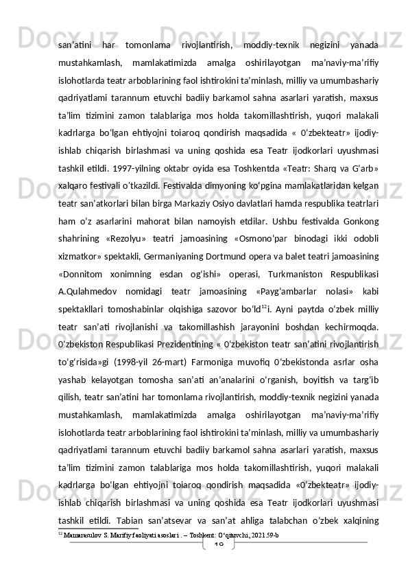 19san’atini   har   tomonlama   rivojlantirish,   moddiy-texnik   negizini   yanada
mustahkamlash,   mamlakatimizda   amalga   oshirilayotgan   ma’naviy-ma’rifiy
islohotlarda teatr arboblarining faol ishtirokini ta’minlash, milliy va umumbashariy
qadriyatlami   tarannum   etuvchi   badiiy   barkamol   sahna   asarlari   yaratish,   maxsus
ta’lim   tizimini   zamon   talablariga   mos   holda   takomillashtirish,   yuqori   malakali
kadrlarga   bo‘lgan   ehtiyojni   toiaroq   qondirish   maqsadida   «   0‘zbekteatr»   ijodiy-
ishlab   chiqarish   birlashmasi   va   uning   qoshida   esa   Teatr   ijodkorlari   uyushmasi
tashkil   etildi.   1997-yilning   oktabr   oyida   esa   Toshkentda   «Teatr:   Sharq   va   G‘arb»
xalqaro festivali o'tkazildi. Festivalda dimyoning ko‘pgina mamlakatlaridan kelgan
teatr san’atkorlari bilan birga Markaziy Osiyo davlatlari hamda respublika teatrlari
ham   o‘z   asarlarini   mahorat   bilan   namoyish   etdilar.   Ushbu   festivalda   Gonkong
shahrining   «Rezolyu»   teatri   jamoasining   «Osmono‘par   binodagi   ikki   odobli
xizmatkor» spektakli, Germaniyaning Dortmund opera va balet teatri jamoasining
«Donnitom   xonimning   esdan   og‘ishi»   operasi,   Turkmaniston   Respublikasi
A.Qulahmedov   nomidagi   teatr   jamoasining   «Payg‘ambarlar   nolasi»   kabi
spektakllari   tomoshabinlar   olqishiga   sazovor   bo‘ld 12
i.   Ayni   paytda   o‘zbek   milliy
teatr   san’ati   rivojlanishi   va   takomillashish   jarayonini   boshdan   kechirmoqda.
0‘zbekiston  Respublikasi  Prezidentining « 0‘zbekiston  teatr san’atini rivojlantirish
to‘g‘risida»gi   (1998-yil   26-mart)   Farmoniga   muvofiq   0‘zbekistonda   asrlar   osha
yashab   kelayotgan   tomosha   san’ati   an’analarini   o‘rganish,   boyitish   va   targ‘ib
qilish, teatr san’atini har tomonlama rivojlantirish, moddiy-texnik negizini yanada
mustahkamlash,   mamlakatimizda   amalga   oshirilayotgan   ma’naviy-ma’rifiy
islohotlarda teatr arboblarining faol ishtirokini ta’minlash, milliy va umumbashariy
qadriyatlami   tarannum   etuvchi   badiiy   barkamol   sahna   asarlari   yaratish,   maxsus
ta’lim   tizimini   zamon   talablariga   mos   holda   takomillashtirish,   yuqori   malakali
kadrlarga   bo‘lgan   ehtiyojni   toiaroq   qondirish   maqsadida   «0‘zbekteatr»   ijodiy-
ishlab   chiqarish   birlashmasi   va   uning   qoshida   esa   Teatr   ijodkorlari   uyushmasi
tashkil   etildi.   Tabian   san’atsevar   va   san’at   ahliga   talabchan   o‘zbek   xalqining
12
  Mamarasulov S.  Marifiy faoliyati asoslari  . – Toshkent: O‘qituvchi, 2021.59-b 