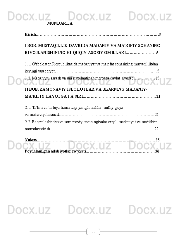 2                       MUNDARIJA
Kirish……………………………………………………………………...……….3
I  BOB. MUSTAQILLIK DAVRIDA MADANIY VA MA'RIFIY SOHANING 
RIVOJLANISHINING HUQUQIY-ASOSIY OMILLARI…………………..5
1.1. O'zbekiston Respublikasida madaniyat va ma'rifat sohasining mustaqillikdan 
keyingi taraqqiyoti ……………………………………………………………..…5
1.2. Madaniyni asrash va uni rivojlantirish merosga davlat siyosati…………….15
II BOB. ZAMONAVIY ISLOHOTLAR VA ULARNING MADANIY-
MA'RIFIY HAYOTGA TA'SIRI………………………………………………21
2.1. Ta'lim va tarbiya tizimidagi yangilanishlar: milliy g'oya                                     
va ma'naviyat asosida……………………………………………………………21
2.2. Raqamlashtirish va zamonaviy texnologiyalar orqali madaniyat va ma'rifatni 
ommalashtirish…………………………………………………………………..29
Xulosa……………………………………………………………………………35
Foydalanilgan adabiyotlar ro'yxati……………………………………………36
                     