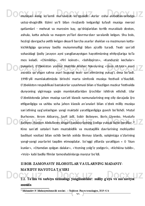20musiqasi   keng   ko’lamli   ma’naviyat   ko‘zgusidir.   Asrlar   osha   avloddan-avlodga
ustoz-shogirdlik   tizimi   yo’li   bilan   rivojlanib   kelganligi   tufayli   musiqa   merosi
qatlamlari   -   mehnat   va   marosim   kuy,   qo‘shiqlaridan   tortib   murakkab   doston,
ashula,   katta   ashula   va   maqom   yoTlari   davrma-davr   saralanib   kelgan.   Shu   bois,
hozirgi davrgacha yetib kelgan deyarli barcha asarlar shaklan va mazmunan katta-
kichikligiga   qaramay   badiiy   mukammalligi   bilan   ajralib   turadi.   Teatr   san’ati
sohasidagi   ijodiy   jarayon   ayni   yangilanayotgan   hayotimizning   ehtiyojlariga   toTa
mos   keladi.   «Chimildiq»,   «Piri   koinot»,   «Sohibqiron»,   «Kunduzsiz   kechalar»
pyesalari,   0‘zbekiston   yoshlar   teatrida   Alisher   Navoiyning   «Lison   ut-tayr»   asari
asosida   qo‘yilgan   sahna   asari   bugungi   teatr   san’atimizning   yutug‘i,   desa   bo’ladi.
1998-yili   mamlakatimizda   birinchi   marta   simfonik   musiqa   festivali   o‘tkazildi.
0‘zbekiston respublikasi bastakorlar uyushmasi bilan o‘tkazilgan mazkur festivalda
dunyoning   yigirmaga   yaqin   mamlakatlaridan   ijrochilar   ishtirok   etishdi.   Ular
0‘zbekistonda  jahon   musiqa  san’ati  klassik   namunalarining  eng   oliy   darajada   ijro
etilganligiga   va   ushbu   soha   jahon   klassik   an’analari   bilan   o‘zbek   milliy   musiqa
san’atining   uyg‘unlashgan   yangi   maktabi   yaratilganligiga   guvoh   bo‘lishdi.   Mutal
Burhonov,   Ikrom   Akbarov,   Sayfi   Jalil,   Sobir   Boboyev,   Boris   Giyenko,   Mustafo
Bafoyev, Rustam Abdullayev singari bastakorlaming ijodiga yuksak baho berdilar. 13
Kino   san’ati   ustalari   ham   mustabidlik   va   mustaqillik   davrlarining   mohiyatini
badiiyat   vositasi   bilan   ochib   berish   yoiida   tinmay   izlanib,   xalqimizga   o‘zlarining
yangi-yangi   asarlarini   taqdim   etmoqdalar.   So’nggi   yillarda   yaratilgan   «   0   ‘tkan
kunlar»,  «Otamdan   qolgan   dalalar»,  «Yozning  yolg’iz   yodgori»,  «Kichkina  tabib»,
«Voiz» kabi badiiy filmlar tamoshabinlarga manzur bo‘ldi. 
II BOB. ZAMONAVIY ISLOHOTLAR VA ULARNING MADANIY-
MA'RIFIY HAYOTGA TA'SIRI
2.1.   Ta'lim   va   tarbiya   tizimidagi   yangilanishlar:   milliy   g'oya   va   ma'naviyat
asosida
13
  Mahmudov N.  Madaniyatshunoslik asoslari  . – Toshkent: Fan va texnologiya, 2019.41-b 