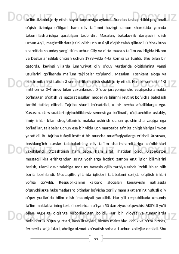 22ta’lim tizimini joriy etish hayot taqozosiga aylandi. Bundan tashqari ikki pog‘onali
o‘qish   tizimiga   o‘tilgani   ham   oliy   ta’limni   hozirgi   zamon   sharoitida   yanada
takomillashtirishga   qaratilgan   tadbirdir.   Masalan,   bakalavrlik   darajasini   olish
uchun 4 yil, magistrlik darajasini olish uchun 6 yil o‘qish talab qilinadi. 0 ‘zbekiston
sharoitida shunday yangi tizim uchun Oliy va o‘rta maxsus ta’lim vazirligida Nizom
va   Dasturlar   ishlab   chiqish   uchun   1993-yilda   4-ta   komissiya   tuzildi.   Shu   bilan   bir
qatorda,   keyingi   yillarda   jumhuriyat   oliy   o‘quv   yurtlarida   o‘qitishning   yangi
usullarini   qo‘llashda   ma’lum   tajribalar   to’plandi.   Masalan,   Toshkent   aloqa   va
elektronika institutida 3 semestrlik o‘qitish shakli joriy etildi. Har  bir semestr 2-3
imtihon   va  3-4  sinov  bilan   yakunlanadi.  0  ‘quv   jarayoniga  shu   vaqtgacha  amalda
bo'lmagan o‘qitish va nazorat usullari model va bilimni reyting bo‘yicha baholash
tartibi   tatbiq   qilindi.   Tajriba   shuni   ko‘rsatdiki,   u   bir   necha   afzalliklarga   ega.
Xususan,   dars   soatlari   qiyinchiliklarsiz   semestrga   bo’linadi,   o’qituvchilar   uslubiy,
ilmiy   ishlar   biIan   shug‘ullanish,   malaka   oshirish   uchun   qo‘shimcha   vaqtga   ega
bo‘ladilar, talabalar uchun esa bir yilda uch marotaba ta’tilga chiqishlariga imkon
yaratildi. Bu tajriba tufayli institut bir muncha muaffaqiyatlarga erishdi. Xususan,
boshlang‘ich   kurslar   talabalarining   oliy   ta’lim   shart-sharoitlariga   ko‘nikishlari
yaxshilandi.   0‘zlashtirish   ham   oson,   ham   sifat   jihatidan   o‘sdi.   0‘zbekiston
mustaqillikka   erishgandan   so‘ng   yoshlarga   hozirgi   zamon   eng   ilg‘or   bilimlarini
berish,   ulami   davr   talabiga   mos   mutaxassis   qilib   tarbiyalashda   izchil   ishlar   olib
borila   boshlandi.   Mustaqillik   yillarida   iqtidorli   talabalami   xorijda   o‘qitish   ishlari
yo‘lga   qo’yildi.   Respublikaning   xalqaro   aloqalari   kengayishi   natijasida
o‘quvchilarga hukumatlararo bitimlar bo'yicha xorijiy mamlakatlarning nufuzli oliy
o'quv   yurtlarida   bilim   olish   imkoniyati   yaratildi.   Har   yili   respublikada   umumiy
ta’lim maktablarining test sinovlaridan o‘tgan 50 dan ziyod o‘quvchisi AKSYLS yo‘li
bilan   AQSHga   o’qishga   yuboriladigan   bo’ldi.   Har   bir   viloyat   va   tumanlarda
tadbirkorlik o’quv yurtlari, kasb litseylari, biznes maktablar kichik va o’rta biznes,
fermerlik xo’jaliklari, aholiga xizmat ko’rsatish sohalari uchun kollejlar ochildi. Shu 