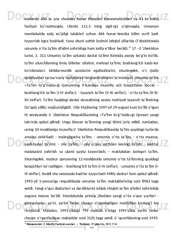 23kunlarda   160   ta   ana   shunday   hunar   litseylari   biznesmaktablari   va   41   ta   kollej
faoliyat   ko’rsatmoqda.   Ularda   112,3   ming   yigit-qiz   o’qimoqda.   Umuman
mamlakatda   xalq   xo’jaligi   talablari   uchun   466   hunar-texnika   bilim   yurti   kadr
tayyorlab   bgra  boshladi.  Yana  shuni aytish   lozimki  istiqlol  yillarida  O’zbekistonda
umumiy o’rta ta’lim sifatini oshirishga ham katta e’tibor berildi. 15
 17 - 0 ‘zbekiston
tarixi,   3.   313   Umumiy   ta’lim   uzluksiz   davlat   ta’limi   tizimida   asosiy   bo‘g‘in   bo‘lib,
ta’lim   oluvchilaming   ilmiy   bilimlar   olishini,   mehnat   ta’limi,   boshlang‘ich   kasb-kor
ko‘nikmalari,   ishbilarmonlik   asoslarini   egallashlarini,   shuningdek,   o‘z   ijodiy
qobiliyatlari va ma’naviy fazilatlarini rivojlantirishlarini ta’minlaydi. Umumiy ta’lim
«Ta’lim   to‘g‘risida»gi   Qonunning   9-bandiga   muvofiq   uch   bosqichdan   iborat:   -
boshlang‘ich ta’lim (I-IV sinflar); - tayanch ta’lim (V-IX sinflar); - o‘rta ta’lim (X-XI-
XII sinflar). Ta’lim haqidagi davlat siyosatining asosiy mohiyati tayanch ta’limining
(to‘qqiz yillik) majburiyligidir. Oliy Majlisning 1997-yil 29-avgust kuni bo‘lib o'tgan
IX   sessiyasida   0   ‘zbekiston   Respublikasining   «Ta’lim   to‘g‘risida»gi   Qonuni   yangi
tahrirda   qabul   qilindi.   Unga   binoan   ta’limning   yangi   tizimi   joriy   etildi.   Jumladan,
uning 10-moddasiga muvofiq 0 ‘zbekiston Respublikasida ta’lim quyidagi turlarda
amalga   oshiriladi:   -   maktabgacha   ta’lim;   -   umumiy   o‘rta   ta’lim;   -   o‘rta   maxsus,
kasb-hunar   ta’limi;   -   oliy   ta’lim;   -   oliy   o‘quv   yurtidan   keyingi   ta’lim;   -   kadrlar
malakasini   oshirish   va   ulami   qayta   tayyorlash;   -   maktabdan   tashqari   ta’lim.
Shuningdek,   mazkur   qonunning   12-moddasida   umumiy   o‘rta   ta’limning   quyidagi
bosqichlari ko‘rsatilgan: - boshlang‘ich ta’lim (I-IV sinflar); - umumiy o‘rta ta’lim (I-
IX sinflar). Xuddi shu sessiyada Kadrlar tayyorlash Milliy dasturi ham qabul qilindi.
1993-yil   1-yanvariga   respublikada   umumiy   ta’lim   maktablarining   soni   8963   taga
yetdi. Yangi o‘quv dasturlari va darsliklarini ishlab chiqish ta’lim sifatini oshirishda
yagona   mezon   bo’ldi.   Mamlakatda   prinsip   jihatdan   yangi   o‘rta   o‘quv   yurtlari   -
gimnaziyalar,   ya’ni,   ayrim   fanlar   chuqur   o‘rganiladigan   maktablar   tarmog’i   tez
rivojlandi.   Masalan,   1991-yildagi   799   maktab   o‘miga   1995-yilda   ayrim   fanlar
chuqur o‘rganiladigan maktablar soni 3120 taga yetdi. 0 ‘quvchilaming soni 1995-
15
  Mamarasulov S.  Marifiy faoliyati asoslari  . – Toshkent: O‘qituvchi, 2021.55-b 