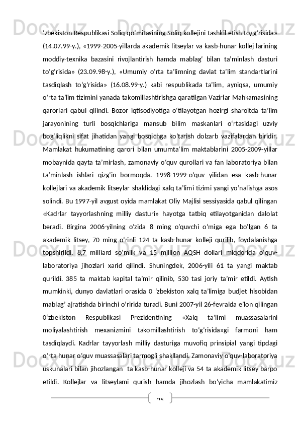 25‘zbekiston Respublikasi Soliq qo‘mitasining Soliq kollejini tashkil etish to¿g‘risida»
(14.07.99-y.), «1999-2005-yillarda akademik litseylar va kasb-hunar kollej larining
moddiy-texnika   bazasini   rivojlantirish   hamda   mablag‘   bilan   ta’minlash   dasturi
to‘g‘risida»   (23.09.98-y.),   «Umumiy   o‘rta   ta’limning   davlat   ta’lim   standartlarini
tasdiqlash   to‘g‘risida»   (16.08.99-y.)   kabi   respublikada   ta’lim,   ayniqsa,   umumiy
o‘rta ta’lim tizimini yanada takomillashtirishga qaratilgan Vazirlar Mahkamasining
qarorlari   qabul   qilindi.   Bozor   iqtisodiyotiga   o‘tilayotgan   hozirgi   sharoitda   ta’lim
jarayonining   turli   bosqichlariga   mansub   bilim   maskanlari   o‘rtasidagi   uzviy
bog‘liqlikni   sifat   jihatidan   yangi   bosqichga   ko‘tarish   dolzarb   vazifalardan   biridir.
Mamlakat   hukumatining   qarori   bilan   umumta’lim   maktablarini   2005-2009-yillar
mobaynida  qayta   ta’mirlash,   zamonaviy   o‘quv   qurollari   va   fan   laboratoriya   bilan
ta’minlash   ishlari   qizg‘in   bormoqda.   1998-1999-o‘quv   yilidan   esa   kasb-hunar
kollejlari va akademik litseylar shaklidagi xalq ta’limi tizimi yangi yo’nalishga asos
solindi. Bu 1997-yil avgust oyida mamlakat Oliy Majlisi sessiyasida qabul qilingan
«Kadrlar   tayyorlashning   milliy   dasturi»   hayotga   tatbiq   etilayotganidan   dalolat
beradi.   Birgina   2006-yilning   o‘zida   8   ming   o’quvchi   o‘miga   ega   bo’lgan   6   ta
akademik   litsey,   70   ming   o‘rinli   124   ta   kasb-hunar   kolleji   qurilib,   foydalanishga
topshirildi.   8,7   milliard   so‘mlik   va   15   million   AQSH   dollari   miqdorida   o‘quv-
laboratoriya   jihozlari   xarid   qilindi.   Shuningdek,   2006-yili   61   ta   yangi   maktab
qurildi.   385   ta   maktab   kapital   ta’mir   qilinib,   530   tasi   joriy   ta’mir   etildi.   Aytish
mumkinki,   dunyo   davlatlari   orasida   0   ‘zbekiston   xalq   ta’limiga   budjet   hisobidan
mablag’ ajratishda birinchi o’ririda turadi. Buni 2007-yil 26-fevralda e’lon qilingan
0‘zbekiston   Respublikasi   Prezidentining   «Xalq   ta’limi   muassasalarini
moliyalashtirish   mexanizmini   takomillashtirish   to‘g‘risida»gi   farmoni   ham
tasdiqlaydi.   Kadrlar   tayyorlash   milliy   dasturiga   muvofiq   prinsipial   yangi   tipdagi
o‘rta hunar o‘quv muassasalari tarmog‘i shakllandi. Zamonaviy o‘quv-laboratoriya
uskunalari bilan jihozlangan   ta kasb-hunar kolleji va 54 ta akademik litsey barpo
etildi.   Kollejlar   va   litseylami   qurish   hamda   jihozlash   bo‘yicha   mamlakatimiz 