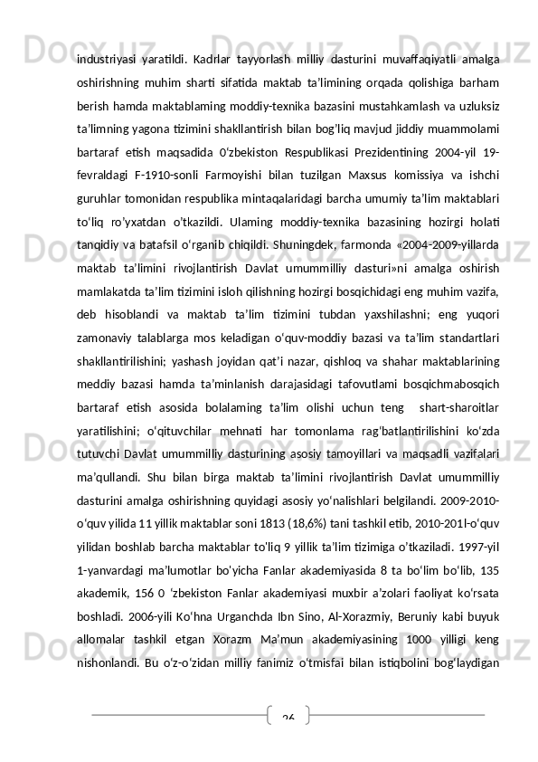 26industriyasi   yaratildi.   Kadrlar   tayyorlash   milliy   dasturini   muvaffaqiyatli   amalga
oshirishning   muhim   sharti   sifatida   maktab   ta’limining   orqada   qolishiga   barham
berish  hamda maktablaming moddiy-texnika bazasini mustahkamlash va  uzluksiz
ta’limning yagona tizimini shakllantirish bilan bog’liq mavjud jiddiy muammolami
bartaraf   etish   maqsadida   0‘zbekiston   Respublikasi   Prezidentining   2004-yil   19-
fevraldagi   F-1910-sonli   Farmoyishi   bilan   tuzilgan   Maxsus   komissiya   va   ishchi
guruhlar tomonidan respublika mintaqalaridagi barcha umumiy ta’lim maktablari
to‘liq   ro’yxatdan   o’tkazildi.   Ulaming   moddiy-texnika   bazasining   hozirgi   holati
tanqidiy   va   batafsil   o‘rganib   chiqildi.   Shuningdek,   farmonda   «2004-2009-yillarda
maktab   ta’limini   rivojlantirish   Davlat   umummilliy   dasturi»ni   amalga   oshirish
mamlakatda ta’lim tizimini isloh qilishning hozirgi bosqichidagi eng muhim vazifa,
deb   hisoblandi   va   maktab   ta’lim   tizimini   tubdan   yaxshilashni;   eng   yuqori
zamonaviy   talablarga   mos   keladigan   o‘quv-moddiy   bazasi   va   ta’lim   standartlari
shakllantirilishini;   yashash   joyidan   qat’i   nazar,   qishloq   va   shahar   maktablarining
meddiy   bazasi   hamda   ta’minlanish   darajasidagi   tafovutlami   bosqichmabosqich
bartaraf   etish   asosida   bolalaming   ta’lim   olishi   uchun   teng     shart-sharoitlar
yaratilishini;   o‘qituvchilar   mehnati   har   tomonlama   rag‘batlantirilishini   ko‘zda
tutuvchi   Davlat   umummilliy   dasturining   asosiy   tamoyillari   va   maqsadli   vazifalari
ma’qullandi.   Shu   bilan   birga   maktab   ta’limini   rivojlantirish   Davlat   umummilliy
dasturini  amalga  oshirishning  quyidagi  asosiy  yo‘nalishlari  belgilandi.   2009-2010-
o‘quv yilida 11 yillik maktablar soni 1813 (18,6%) tani tashkil etib, 2010-201l-o‘quv
yilidan boshlab barcha maktablar to'liq 9 yillik ta’lim tizimiga o’tkaziladi. 1997-yil
1-yanvardagi   ma’lumotlar   bo'yicha   Fanlar   akademiyasida   8   ta   bo‘lim   bo‘lib,   135
akademik,   156   0   ‘zbekiston   Fanlar   akademiyasi   muxbir   a’zolari   faoliyat   ko‘rsata
boshladi.   2006-yili   Ko‘hna   Urganchda   Ibn   Sino,   Al-Xorazmiy,   Beruniy   kabi   buyuk
allomalar   tashkil   etgan   Xorazm   Ma’mun   akademiyasining   1000   yilligi   keng
nishonlandi.   Bu   o‘z-o‘zidan   milliy   fanimiz   o‘tmisfai   bilan   istiqbolini   bog‘laydigan 