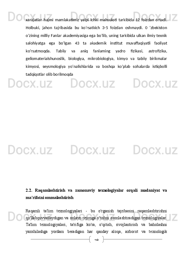 28xarajatlar   hajmi   mamlakatimiz   yalpi   ichki   mahsuloti   tarkibida   12   foizdan   ortadi.
Holbuki,   jahon   tajribasida   bu   ko‘rsatkich   3-5   foizdan   oshmaydi.   0   ‘zbekiston
o‘zining milliy Fanlar akademiyasiga ega bo‘lib, uning tarkibida ulkan ilmiy texnik
salohiyatga   ega   bo‘lgan   43   ta   akademik   institut   muvaffaqiyatli   faoliyat
ko‘rsatmoqda.   Tabiiy   va   aniq   fanlaming   yadro   fizikasi,   astrofizika,
geliomaterialshunoslik,   biologiya,   mikrobiologiya,   kimyo   va   tabiiy   birikmalar
kimyosi,   seysmologiya   yo‘nalishlarida   va   boshqa   ko‘plab   sohalarda   istiqbolli
tadqiqotlar olib borilmoqda
2.2.   Raqamlashtirish   va   zamonaviy   texnologiyalar   orqali   madaniyat   va
ma'rifatni ommalashtirish
Raqamli   ta'lim   texnologiyalari   -   bu   o'rganish   tajribasini   raqamlashtirishni
qo'llabquvvatlaydigan va onlayn rejimga o'tishni osonlashtiradigan texnologiyalar.
Ta'lim   texnologiyalari,   ta'rifiga   ko'ra,   o'qitish,   rivojlantirish   va   baholashni
yaxshilashga   yordam   beradigan   har   qanday   aloqa,   axborot   va   texnologik 