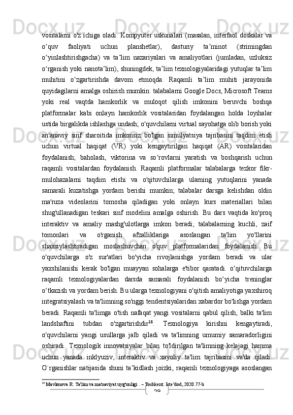 29vositalarni o'z ichiga oladi. Kompyuter uskunalari (masalan, interfaol  doskalar va
o quv   faoliyati   uchun   planshetlar),   dasturiy   ta minot   (strimingdanʻ ʼ
o yinlashtirishgacha)   va   ta lim   nazariyalari   va   amaliyotlari   (jumladan,   uzluksiz
ʻ ʼ
o rganish yoki nanota lim), shuningdek, ta lim texnologiyalaridagi yutuqlar ta lim
ʻ ʼ ʼ ʼ
muhitini   o zgartirishda   davom   etmoqda.   Raqamli   ta’lim   muhiti   jarayonida	
ʻ
quyidagilarni amalga oshirish mumkin: talabalarni Google Docs, Microsoft Teams
yoki   real   vaqtda   hamkorlik   va   muloqot   qilish   imkonini   beruvchi   boshqa
platformalar   kabi   onlayn   hamkorlik   vositalaridan   foydalangan   holda   loyihalar
ustida birgalikda ishlashga undash; o'quvchilarni virtual sayohatga olib borish yoki
an'anaviy   sinf   sharoitida   imkonsiz   bo'lgan   simulyatsiya   tajribasini   taqdim   etish
uchun   virtual   haqiqat   (VR)   yoki   kengaytirilgan   haqiqat   (AR)   vositalaridan
foydalanish;   baholash,   viktorina   va   so rovlarni   yaratish   va   boshqarish   uchun	
ʻ
raqamli   vositalardan   foydalanish.   Raqamli   platformalar   talabalarga   tezkor   fikr-
mulohazalarni   taqdim   etishi   va   o'qituvchilarga   ularning   yutuqlarini   yanada
samarali   kuzatishga   yordam   berishi   mumkin;   talabalar   darsga   kelishdan   oldin
ma'ruza   videolarini   tomosha   qiladigan   yoki   onlayn   kurs   materiallari   bilan
shug'ullanadigan   teskari   sinf   modelini   amalga   oshirish.   Bu   dars   vaqtida   ko'proq
interaktiv   va   amaliy   mashg'ulotlarga   imkon   beradi;   talabalarning   kuchli,   zaif
tomonlari   va   o'rganish   afzalliklariga   asoslangan   ta'lim   yo'llarini
shaxsiylashtiradigan   moslashuvchan   o'quv   platformalaridan   foydalanish.   Bu
o'quvchilarga   o'z   sur'atlari   bo'yicha   rivojlanishga   yordam   beradi   va   ular
yaxshilanishi   kerak   bo'lgan   muayyan   sohalarga   e'tibor   qaratadi.   o‘qituvchilarga
raqamli   texnologiyalardan   darsda   samarali   foydalanish   bo‘yicha   treninglar
o‘tkazish va yordam berish. Bu ularga texnologiyani o'qitish amaliyotiga yaxshiroq
integratsiyalash va ta'limning so'nggi tendentsiyalaridan xabardor bo'lishga yordam
beradi.   Raqamli   ta'limga   o'tish   nafaqat   yangi   vositalarni   qabul   qilish,   balki   ta'lim
landshaftini   tubdan   o'zgartirishdir 18
.   Texnologiya   kirishni   kengaytiradi,
o'quvchilarni   yangi   usullarga   jalb   qiladi   va   ta'limning   umumiy   samaradorligini
oshiradi.   Texnologik   innovatsiyalar   bilan   to'ldirilgan   ta'limning   kelajagi   hamma
uchun   yanada   inklyuziv,   interaktiv   va   xayoliy   ta'lim   tajribasini   va'da   qiladi.
O`rganishlar   natijasida   shuni   ta’kidlash   joizki,   raqamli   texnologiyaga   asoslangan
18
  Mavlonova R.  Ta'lim va ma'naviyat uyg'unligi  . – Toshkent: Iste’dod, 2020.77-b 