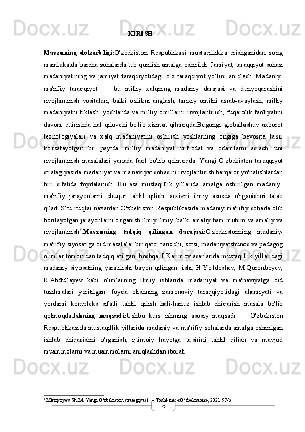 3                                                 KIRISH
Mavzuning   dolzarbligi: O'zbekiston   Respublikasi   mustaqillikka   erishganidan   so'ng
mamlakatda barcha sohalarda tub qurilish amalga oshirildi.  Jamiyat, taraqqiyot sohasi
madaniyatining   va   jamiyat   taraqqiyotidagi   o‘z   taraqqiyot   yo‘lini   aniqlash.   Madaniy-
ma'rifiy   taraqqiyot   —   bu   milliy   xalqning   madaniy   darajasi   va   dunyoqarashini
rivojlantirish   vositalari,   balki   o'zlikni   anglash,   tarixiy   omilni   asrab-avaylash,   milliy
madaniyatni tiklash, yoshlarda va milliy omillarni rivojlantirish, fuqarolik faoliyatini
davom   ettirishda   hal   qiluvchi   bo'lib   xizmat   qilmoqda.Bugungi   globallashuv   axborot
texnologiyalari   va   xalq   madaniyatini   oshirish   yoshlarning   ongiga   bevosita   ta'sir
ko'rsatayotgan   bir   paytda,   milliy   madaniyat,   urf-odat   va   odamlarni   asrash,   uni
rivojlantirish   masalalari   yanada   faol   bo'lib   qolmoqda.   Yangi   O'zbekiston   taraqqiyot
strategiyasida madaniyat va ma'naviyat sohasini rivojlantirish barqaror yo'nalishlardan
biri   sifatida   foydalanish.   Bu   esa   mustaqillik   yillarida   amalga   oshirilgan   madaniy-
ma'rifiy   jarayonlarni   chuqur   tahlil   qilish,   arxivni   ilmiy   asosda   o'rganishni   talab
qiladi.Shu nuqtai nazardan O'zbekiston Respublikasida madaniy ma'rifiy sohada olib
borilayotgan jarayonlarni o'rganish ilmiy ilmiy, balki amaliy ham muhim va amaliy va
rivojlantirish 1
. Mavzuning   tadqiq   qilingan   darajasi: O'zbekistonning   madaniy-
ma'rifiy siyosatiga oid masalalar bir qator tarixchi, sotsi, madaniyatshunos va pedagog
olimlar tomonidan tadqiq etilgan. boshqa, I.Karimov asarlarida mustaqillik yillaridagi
madaniy   siyosatning   yaratilishi   bayon   qilingan.   ishi,   H.Yo'ldoshev,   M.Quronboyev,
R.Abdullayev   kabi   olimlarning   ilmiy   ishlarida   madaniyat   va   ma'naviyatga   oid
tuzilmalari   yoritilgan.   foyda   olishning   zamonaviy   taraqqiyotidagi   ahamiyati   va
yordami   kompleks   sifatli   tahlil   qilish   hali-hanuz   ishlab   chiqarish   masala   bo'lib
qolmoqda . Ishning   maqsadi: Ushbu   kurs   ishining   asosiy   maqsadi   —   O'zbekiston
Respublikasida mustaqillik yillarida madaniy va ma'rifiy sohalarda amalga oshirilgan
ishlab   chiqarishni   o'rganish,   ijtimoiy   hayotga   ta'sirini   tahlil   qilish   va   mavjud
muammolarni va muammolarni aniqlashdan iborat.
1
  Mirziyoyev Sh.M.  Yangi O'zbekiston strategiyasi  . – Toshkent: «O‘zbekiston», 2021.57-b