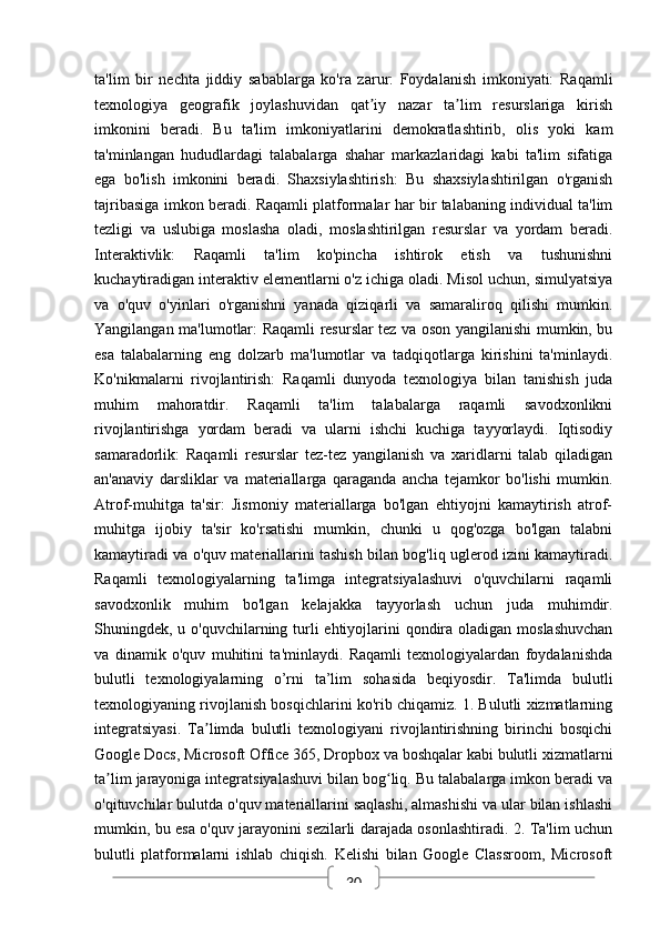 30ta'lim   bir   nechta   jiddiy   sabablarga   ko'ra   zarur:   Foydalanish   imkoniyati:   Raqamli
texnologiya   geografik   joylashuvidan   qat iy   nazar   ta lim   resurslariga   kirishʼ ʼ
imkonini   beradi.   Bu   ta'lim   imkoniyatlarini   demokratlashtirib,   olis   yoki   kam
ta'minlangan   hududlardagi   talabalarga   shahar   markazlaridagi   kabi   ta'lim   sifatiga
ega   bo'lish   imkonini   beradi.   Shaxsiylashtirish:   Bu   shaxsiylashtirilgan   o'rganish
tajribasiga imkon beradi. Raqamli platformalar har bir talabaning individual ta'lim
tezligi   va   uslubiga   moslasha   oladi,   moslashtirilgan   resurslar   va   yordam   beradi.
Interaktivlik:   Raqamli   ta'lim   ko'pincha   ishtirok   etish   va   tushunishni
kuchaytiradigan interaktiv elementlarni o'z ichiga oladi. Misol uchun, simulyatsiya
va   o'quv   o'yinlari   o'rganishni   yanada   qiziqarli   va   samaraliroq   qilishi   mumkin.
Yangilangan ma'lumotlar: Raqamli resurslar tez va oson yangilanishi mumkin, bu
esa   talabalarning   eng   dolzarb   ma'lumotlar   va   tadqiqotlarga   kirishini   ta'minlaydi.
Ko'nikmalarni   rivojlantirish:   Raqamli   dunyoda   texnologiya   bilan   tanishish   juda
muhim   mahoratdir.   Raqamli   ta'lim   talabalarga   raqamli   savodxonlikni
rivojlantirishga   yordam   beradi   va   ularni   ishchi   kuchiga   tayyorlaydi.   Iqtisodiy
samaradorlik:   Raqamli   resurslar   tez-tez   yangilanish   va   xaridlarni   talab   qiladigan
an'anaviy   darsliklar   va   materiallarga   qaraganda   ancha   tejamkor   bo'lishi   mumkin.
Atrof-muhitga   ta'sir:   Jismoniy   materiallarga   bo'lgan   ehtiyojni   kamaytirish   atrof-
muhitga   ijobiy   ta'sir   ko'rsatishi   mumkin,   chunki   u   qog'ozga   bo'lgan   talabni
kamaytiradi va o'quv materiallarini tashish bilan bog'liq uglerod izini kamaytiradi.
Raqamli   texnologiyalarning   ta'limga   integratsiyalashuvi   o'quvchilarni   raqamli
savodxonlik   muhim   bo'lgan   kelajakka   tayyorlash   uchun   juda   muhimdir.
Shuningdek, u o'quvchilarning turli  ehtiyojlarini  qondira oladigan moslashuvchan
va   dinamik   o'quv   muhitini   ta'minlaydi.   Raqamli   texnologiyalardan   foydalanishda
bulutli   texnologiyalarning   o’rni   ta’lim   sohasida   beqiyosdir.   Ta'limda   bulutli
texnologiyaning rivojlanish bosqichlarini ko'rib chiqamiz. 1. Bulutli xizmatlarning
integratsiyasi.   Ta limda   bulutli   texnologiyani   rivojlantirishning   birinchi   bosqichi	
ʼ
Google Docs, Microsoft Office 365, Dropbox va boshqalar kabi bulutli xizmatlarni
ta lim jarayoniga integratsiyalashuvi bilan bog liq. Bu talabalarga imkon beradi va	
ʼ ʻ
o'qituvchilar bulutda o'quv materiallarini saqlashi, almashishi va ular bilan ishlashi
mumkin, bu esa o'quv jarayonini sezilarli darajada osonlashtiradi. 2. Ta'lim uchun
bulutli   platformalarni   ishlab   chiqish.   Kelishi   bilan   Google   Classroom,   Microsoft 