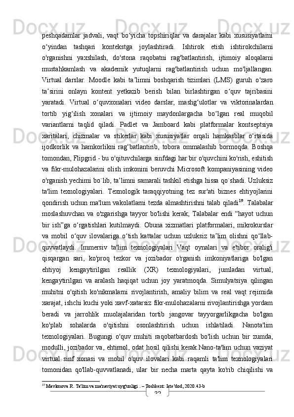 32peshqadamlar   jadvali,   vaqt   bo yicha   topshiriqlar   va   darajalar   kabi   xususiyatlarniʻ
o yindan   tashqari   kontekstga   joylashtiradi.   Ishtirok   etish   ishtirokchilarni	
ʻ
o'rganishni   yaxshilash,   do'stona   raqobatni   rag'batlantirish,   ijtimoiy   aloqalarni
mustahkamlash   va   akademik   yutuqlarni   rag'batlantirish   uchun   mo'ljallangan.
Virtual   darslar.   Moodle   kabi   ta limni   boshqarish   tizimlari   (LMS)   guruh   o zaro	
ʼ ʻ
ta sirini   onlayn   kontent   yetkazib   berish   bilan   birlashtirgan   o quv   tajribasini	
ʼ ʻ
yaratadi.   Virtual   o quvxonalari   video   darslar,   mashg ulotlar   va   viktorinalardan	
ʻ ʻ
tortib   yig ilish   xonalari   va   ijtimoiy   maydonlargacha   bo lgan   real   muqobil	
ʻ ʻ
variantlarni   taqlid   qiladi.   Padlet   va   Jamboard   kabi   platformalar   kontseptsiya
xaritalari,   chizmalar   va   stikerlar   kabi   xususiyatlar   orqali   hamkasblar   o‘rtasida
ijodkorlik   va   hamkorlikni   rag‘batlantirib,   tobora   ommalashib   bormoqda.   Boshqa
tomondan, Flipgrid - bu o'qituvchilarga sinfdagi har bir o'quvchini ko'rish, eshitish
va   fikr-mulohazalarini   olish   imkonini   beruvchi   Microsoft   kompaniyasining   video
o'rganish yechimi bo`lib, ta’limni samarali tashkil etishga hissa qo`shadi. Uzluksiz
ta'lim   texnologiyalari.   Texnologik   taraqqiyotning   tez   sur'ati   biznes   ehtiyojlarini
qondirish  uchun  ma'lum   vakolatlarni   tezda  almashtirishni   talab qiladi 19
. Talabalar
moslashuvchan  va  o'zgarishga  tayyor   bo'lishi  kerak;  Talabalar   endi   “hayot   uchun
bir   ish”ga   o‘rgatishlari   kutilmaydi.   Obuna   xizmatlari   platformalari,   mikrokurslar
va   mobil   o quv   ilovalariga   o tish   kattalar   uchun   uzluksiz   ta lim   olishni   qo llab-
ʻ ʻ ʼ ʻ
quvvatlaydi.   Immersiv   ta'lim   texnologiyalari   Vaqt   oynalari   va   e'tibor   oralig'i
qisqargan   sari,   ko'proq   tezkor   va   jozibador   o'rganish   imkoniyatlariga   bo'lgan
ehtiyoj   kengaytirilgan   reallik   (XR)   texnologiyalari,   jumladan   virtual,
kengaytirilgan   va   aralash   haqiqat   uchun   joy   yaratmoqda.   Simulyatsiya   qilingan
muhitni   o'qitish   ko'nikmalarni   rivojlantirish,   amaliy   bilim   va   real   vaqt   rejimida
xarajat, ishchi kuchi yoki xavf-xatarsiz fikr-mulohazalarni rivojlantirishga yordam
beradi   va   jarrohlik   muolajalaridan   tortib   jangovar   tayyorgarlikgacha   bo'lgan
ko'plab   sohalarda   o'qitishni   osonlashtirish   uchun   ishlatiladi.   Nanota'lim
texnologiyalari.   Bugungi   o'quv   muhiti   raqobatbardosh   bo'lish   uchun   bir   zumda,
modulli, jozibador va, ehtimol, odat hosil qilishi  kerak.Nano-ta'lim uchun vaziyat
virtual   sinf   xonasi   va   mobil   o'quv   ilovalari   kabi   raqamli   ta'lim   texnologiyalari
tomonidan   qo'llab-quvvatlanadi,   ular   bir   necha   marta   qayta   ko'rib   chiqilishi   va
19
  Mavlonova R.  Ta'lim va ma'naviyat uyg'unligi  . – Toshkent: Iste’dod, 2020.43-b 