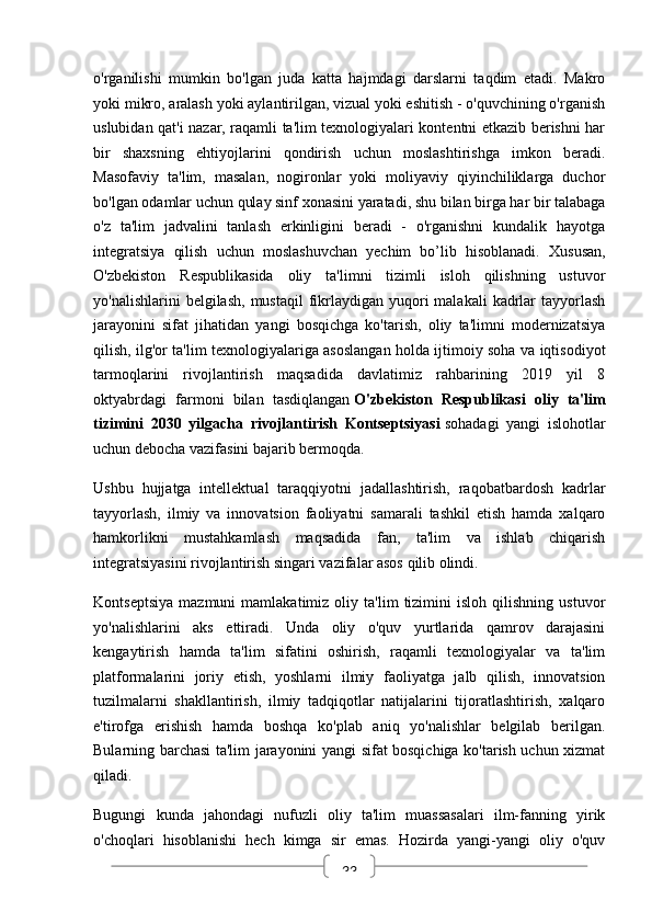 33o'rganilishi   mumkin   bo'lgan   juda   katta   hajmdagi   darslarni   taqdim   etadi.   Makro
yoki mikro, aralash yoki aylantirilgan, vizual yoki eshitish - o'quvchining o'rganish
uslubidan qat'i nazar, raqamli ta'lim texnologiyalari kontentni etkazib berishni har
bir   shaxsning   ehtiyojlarini   qondirish   uchun   moslashtirishga   imkon   beradi.
Masofaviy   ta'lim,   masalan,   nogironlar   yoki   moliyaviy   qiyinchiliklarga   duchor
bo'lgan odamlar uchun qulay sinf xonasini yaratadi, shu bilan birga har bir talabaga
o'z   ta'lim   jadvalini   tanlash   erkinligini   beradi   -   o'rganishni   kundalik   hayotga
integratsiya   qilish   uchun   moslashuvchan   yechim   bo’lib   hisoblanadi.   Xususan,
O'zbekiston   Respublikasida   oliy   ta'limni   tizimli   isloh   qilishning   ustuvor
yo'nalishlarini   belgilash,   mustaqil  fikrlaydigan  yuqori  malakali   kadrlar   tayyorlash
jarayonini   sifat   jihatidan   yangi   bosqichga   ko'tarish,   oliy   ta'limni   modernizatsiya
qilish, ilg'or ta'lim texnologiyalariga asoslangan holda ijtimoiy soha va iqtisodiyot
tarmoqlarini   rivojlantirish   maqsadida   davlatimiz   rahbarining   2019   yil   8
oktyabrdagi   farmoni   bilan   tasdiqlangan   O'zbekiston   Respublikasi   oliy   ta'lim
tizimini   2030   yilgacha   rivojlantirish   Kontseptsiyasi   sohadagi   yangi   islohotlar
uchun debocha vazifasini bajarib bermoqda.
Ushbu   hujjatga   intellektual   taraqqiyotni   jadallashtirish,   raqobatbardosh   kadrlar
tayyorlash,   ilmiy   va   innovatsion   faoliyatni   samarali   tashkil   etish   hamda   xalqaro
hamkorlikni   mustahkamlash   maqsadida   fan,   ta'lim   va   ishlab   chiqarish
integratsiyasini rivojlantirish singari vazifalar asos qilib olindi.
Kontseptsiya   mazmuni   mamlakatimiz   oliy   ta'lim   tizimini   isloh   qilishning   ustuvor
yo'nalishlarini   aks   ettiradi.   Unda   oliy   o'quv   yurtlarida   qamrov   darajasini
kengaytirish   hamda   ta'lim   sifatini   oshirish,   raqamli   texnologiyalar   va   ta'lim
platformalarini   joriy   etish,   yoshlarni   ilmiy   faoliyatga   jalb   qilish,   innovatsion
tuzilmalarni   shakllantirish,   ilmiy   tadqiqotlar   natijalarini   tijoratlashtirish,   xalqaro
e'tirofga   erishish   hamda   boshqa   ko'plab   aniq   yo'nalishlar   belgilab   berilgan.
Bularning barchasi ta'lim jarayonini yangi sifat bosqichiga ko'tarish uchun xizmat
qiladi.
Bugungi   kunda   jahondagi   nufuzli   oliy   ta'lim   muassasalari   ilm-fanning   yirik
o'choqlari   hisoblanishi   hech   kimga   sir   emas.   Hozirda   yangi-yangi   oliy   o'quv 