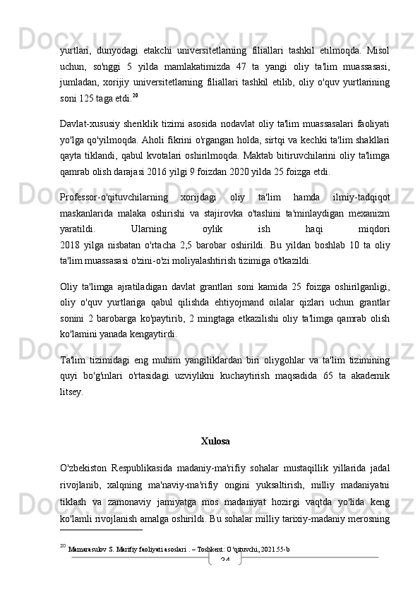 34yurtlari,   dunyodagi   etakchi   universitetlarning   filiallari   tashkil   etilmoqda.   Misol
uchun,   so'nggi   5   yilda   mamlakatimizda   47   ta   yangi   oliy   ta'lim   muassasasi,
jumladan,   xorijiy   universitetlarning   filiallari   tashkil   etilib,   oliy   o'quv   yurtlarining
soni 125 taga etdi. 20
Davlat-xususiy   sheriklik   tizimi   asosida   nodavlat   oliy   ta'lim   muassasalari   faoliyati
yo'lga qo'yilmoqda. Aholi fikrini o'rgangan holda, sirtqi va kechki ta'lim shakllari
qayta  tiklandi,  qabul  kvotalari   oshirilmoqda.  Maktab  bitiruvchilarini   oliy ta'limga
qamrab olish darajasi 2016 yilgi 9 foizdan 2020 yilda 25 foizga etdi.
Professor-o'qituvchilarning   xorijdagi   oliy   ta'lim   hamda   ilmiy-tadqiqot
maskanlarida   malaka   oshirishi   va   stajirovka   o'tashini   ta'minlaydigan   mexanizm
yaratildi.   Ularning   oylik   ish   haqi   miqdori
2018   yilga   nisbatan   o'rtacha   2,5   barobar   oshirildi.   Bu   yildan   boshlab   10   ta   oliy
ta'lim muassasasi o'zini-o'zi moliyalashtirish tizimiga o'tkazildi.
Oliy   ta'limga   ajratiladigan   davlat   grantlari   soni   kamida   25   foizga   oshirilganligi,
oliy   o'quv   yurtlariga   qabul   qilishda   ehtiyojmand   oilalar   qizlari   uchun   grantlar
sonini   2   barobarga   ko'paytirib,   2   mingtaga   etkazilishi   oliy   ta'limga   qamrab   olish
ko'lamini yanada kengaytirdi.
Ta'lim   tizimidagi   eng   muhim   yangiliklardan   biri   oliygohlar   va   ta'lim   tizimining
quyi   bo'g'inlari   o'rtasidagi   uzviylikni   kuchaytirish   maqsadida   65   ta   akademik
litsey.
                                            
   Xulosa
O'zbekiston   Respublikasida   madaniy-ma'rifiy   sohalar   mustaqillik   yillarida   jadal
rivojlanib,   xalqning   ma'naviy-ma'rifiy   ongini   yuksaltirish,   milliy   madaniyatni
tiklash   va   zamonaviy   jamiyatga   mos   madaniyat   hozirgi   vaqtda   yo'lida   keng
ko'lamli rivojlanish amalga oshirildi. Bu sohalar milliy tarixiy-madaniy merosning
20
  Mamarasulov S.  Marifiy faoliyati asoslari  . – Toshkent: O‘qituvchi, 2021.55-b 