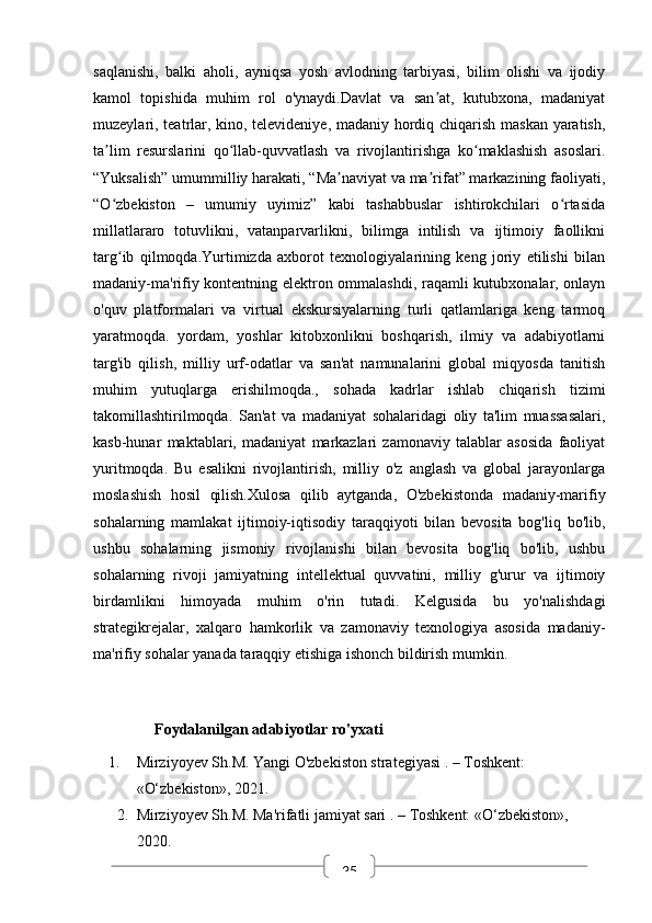 35saqlanishi,   balki   aholi,   ayniqsa   yosh   avlodning   tarbiyasi,   bilim   olishi   va   ijodiy
kamol   topishida   muhim   rol   o'ynaydi.Davlat   va   san at,   kutubxona,   madaniyatʼ
muzeylari, teatrlar, kino, televideniye, madaniy hordiq chiqarish maskan yaratish,
ta lim   resurslarini   qo llab-quvvatlash   va   rivojlantirishga   ko maklashish   asoslari.	
ʼ ʻ ʻ
“Yuksalish” umummilliy harakati, “Ma naviyat va ma rifat” markazining faoliyati,	
ʼ ʼ
“O zbekiston   –   umumiy   uyimiz”   kabi   tashabbuslar   ishtirokchilari   o rtasida	
ʻ ʻ
millatlararo   totuvlikni,   vatanparvarlikni,   bilimga   intilish   va   ijtimoiy   faollikni
targ ib   qilmoqda.Yurtimizda   axborot   texnologiyalarining   keng   joriy   etilishi   bilan
ʻ
madaniy-ma'rifiy kontentning elektron ommalashdi, raqamli kutubxonalar, onlayn
o'quv   platformalari   va   virtual   ekskursiyalarning   turli   qatlamlariga   keng   tarmoq
yaratmoqda.   yordam,   yoshlar   kitobxonlikni   boshqarish,   ilmiy   va   adabiyotlarni
targ'ib   qilish,   milliy   urf-odatlar   va   san'at   namunalarini   global   miqyosda   tanitish
muhim   yutuqlarga   erishilmoqda.,   sohada   kadrlar   ishlab   chiqarish   tizimi
takomillashtirilmoqda.   San'at   va   madaniyat   sohalaridagi   oliy   ta'lim   muassasalari,
kasb-hunar   maktablari,   madaniyat   markazlari   zamonaviy   talablar   asosida   faoliyat
yuritmoqda.   Bu   esalikni   rivojlantirish,   milliy   o'z   anglash   va   global   jarayonlarga
moslashish   hosil   qilish.Xulosa   qilib   aytganda,   O'zbekistonda   madaniy-marifiy
sohalarning   mamlakat   ijtimoiy-iqtisodiy   taraqqiyoti   bilan   bevosita   bog'liq   bo'lib,
ushbu   sohalarning   jismoniy   rivojlanishi   bilan   bevosita   bog'liq   bo'lib,   ushbu
sohalarning   rivoji   jamiyatning   intellektual   quvvatini,   milliy   g'urur   va   ijtimoiy
birdamlikni   himoyada   muhim   o'rin   tutadi.   Kelgusida   bu   yo'nalishdagi
strategikrejalar,   xalqaro   hamkorlik   va   zamonaviy   texnologiya   asosida   madaniy-
ma'rifiy sohalar yanada taraqqiy etishiga ishonch bildirish mumkin.
                 Foydalanilgan adabiyotlar ro'yxati
1. Mirziyoyev Sh.M.  Yangi O'zbekiston strategiyasi  . – Toshkent: 
«O‘zbekiston», 2021.
2. Mirziyoyev Sh.M.  Ma'rifatli jamiyat sari  . – Toshkent: «O‘zbekiston», 
2020. 