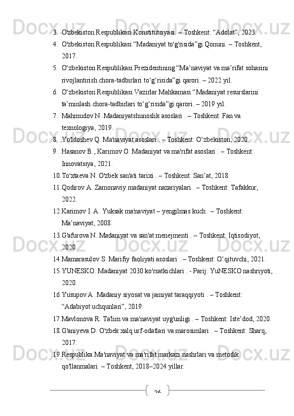363. O'zbekiston Respublikasi Konstitutsiyasi. – Toshkent: “Adolat”, 2023.
4. O'zbekiston Respublikasi “Madaniyat to'g'risida”gi Qonuni. – Toshkent, 
2017.
5. O‘zbekiston Respublikasi Prezidentining “Ma’naviyat va ma’rifat sohasini 
rivojlantirish chora-tadbirlari to‘g‘risida”gi qarori. – 2022 yil.
6. O‘zbekiston Respublikasi Vazirlar Mahkamasi “Madaniyat resurslarini 
ta’minlash chora-tadbirlari to‘g‘risida”gi qarori. – 2019 yil.
7. Mahmudov N.  Madaniyatshunoslik asoslari  . – Toshkent: Fan va 
texnologiya, 2019.
8. Yo'ldoshev Q.  Ma'naviyat asoslari  . – Toshkent: O‘zbekiston, 2020.
9. Hasanov B., Karimov O.  Madaniyat va ma'rifat asoslari  . – Toshkent: 
Innovatsiya, 2021.
10. To'xtaeva N.  O'zbek san'ati tarixi  . – Toshkent: San’at, 2018.
11. Qodirov A.  Zamonaviy madaniyat nazariyalari  . – Toshkent: Tafakkur, 
2022.
12. Karimov I. A.  Yuksak ma'naviyat – yengilmas kuch  . – Toshkent: 
Ma’naviyat, 2008.
13. G'afurova N.  Madaniyat va san'at menejmenti  . – Toshkent: Iqtisodiyot, 
2020.
14. Mamarasulov S.  Marifiy faoliyati asoslari  . – Toshkent: O‘qituvchi, 2021.
15. YUNESKO.  Madaniyat 2030 ko'rsatkichlari  . - Parij: YuNESKO nashriyoti,
2020.
16. Yusupov A.  Madaniy siyosat va jamiyat taraqqiyoti  . – Toshkent: 
“Adabiyot uchqunlari”, 2019.
17. Mavlonova R.  Ta'lim va ma'naviyat uyg'unligi  . – Toshkent: Iste’dod, 2020.
18. G'aniyeva D.  O'zbek xalq urf-odatlari va marosimlari  . – Toshkent: Sharq, 
2017.
19. Respublika Ma'naviyat va ma'rifat markazi nashrlari va metodik 
qo'llanmalari. – Toshkent, 2018–2024 yillar. 
