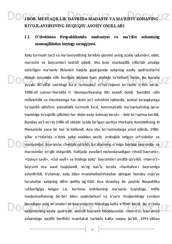 5I BOB. MUSTAQILLIK DAVRIDA MADANIY VA MA'RIFIY SOHANING 
RIVOJLANISHINING HUQUQIY-ASOSIY OMILLARI
1.1. O'zbekiston   Respublikasida   madaniyat   va   ma'rifat   sohasining
mustaqillikdan keyingi taraqqiyoti.
Xalq turmush tarzi va ma’naviyatining tarkibiy qismini uning azaliy udumlari, odat,
marosim   va   bayramlari   tashkil   qiladi.   Shu   bois   mustaqillik   yillarida   amalga
oshirilgan   ma’naviy   tiklanish   haqida   gapirganda   xalqning   azaliy   qadriyatlarini
tiklash   borasida   olib   borilgan   ishlami   ham   alohida   ta’kidlash   lozim.   Bu   borada
avvalo   80-yillar   oxiridagi   ba’zi   nomaqbul   yo‘lyo‘riqlami   ko‘rsatib   o‘tish   kerak.
1986-yil   yanvar-fevralda   0   ‘zkompartiyaning   XXI   syezdi   boidi.   Syezdda   «din
millatchilik   va   shovinizmga   har   doim   yo‘l   ochishini   iqtisodiy,   sotsial   taraqqiyotga
to‘sqinlik   qilishini,   sotsialistik   turmush   tarzi,   kommunistik   ma’naviyatning   qaror
topishiga to‘sqinlik qilishini har doim esda tutmoq kerak» - deb ko‘rsatma berildi.
Bunday yo‘l-yo‘riq 1986-yil oktabr oyida bo‘lgan partiya Markaziy Komitetining III
Plenumida   yana   bir   bor   ta’kidlandi.   Ana   shu   ko‘rsatmalarga   amal   qilinib,   1980-
yillar   o‘rtalarida   o‘zbek   xalqi   azaldan   sevib,   ardoqlab   kelgan   urf-odatlar   va
marosimlar, bayramlar cheklab qo‘yildi, ba’zilarining o‘miga boshqa bayramlar va
marosimlar   to‘qib   chiqarildi.   Natijada   awallari   nishonlanadigan   «Hosil   bayrami»,
«Qovun sayli», «Gul sayli» va boshqa xalq* bayramlari unutib qo‘yildi. «Navro‘z»
bayrami   esa   awal   taqiqlandi,   so‘ng   sun’iy   tarzda   «Navbahor»   bayramiga
aylantirildi.   0‘ylamay,   xalq   bilan   maslahatlashmasdan   qilingan   bunday   nojo‘ya
harakatlar   xalqning   dilini   qattiq   og‘ritdi.   Ana   shunday   bir   paytda   Respublika
rahbarligiga   kelgan   I.A.   Karimov   kishilaming   ma’naviy   boyishiga,   milliy
madaniyatlaming   bir-biri   bilan   yaqinlashuvi   va   o‘zaro   rivojlanishiga   yordam
beradigan xalq an’analari va bayramlarini tiklashga katta e’tibor berdi. Bu o‘rinda
xalqimizning   azaliy   qadriyati,   sevimli   bayrami   hisoblanmish   «Navro’z»   bayramini
xalqimizga   qaytib   berilishi   mamlakat   tarixida   katta   voqea   bo‘ldi.   1991-yildan 
