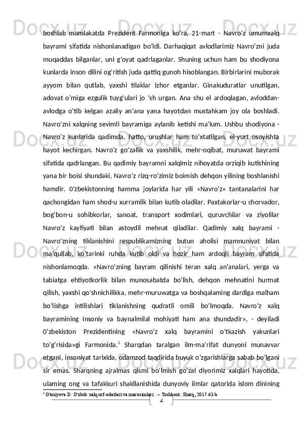 6boshlab   mamlakatda   Prezident   Farmoniga   ko‘ra,   21-mart   -   Navro’z   umumxalq
bayrami   sifatida   nishonlanadigan   bo‘ldi.   Darhaqiqat   avlodlarimiz   Navro’zni   juda
muqaddas   bilganlar,   uni   g‘oyat   qadrlaganlar.   Shuning   uchun   ham   bu   shodiyona
kunlarda inson dilini og‘ritish juda qattiq gunoh hisoblangan. Birbirlarini muborak
ayyom   bilan   qutlab,   yaxshi   tilaklar   izhor   etganlar.   Ginakuduratlar   unutilgan,
adovat   o‘miga   ezgulik   tuyg‘ulari   jo   ‘sh   urgan.   Ana   shu   el   ardoqlagan,   avloddan-
avlodga   o‘tib   kelgan   azaliy   an’ana   yana   hayotdan   mustahkam   joy   ola   boshladi.
Navro‘zni   xalqning   sevimli   bayramiga   aylanib   ketishi   ma’lum.   Ushbu   shodiyona  -
Navro'z   kunlarida   qadimda,   hatto,   urushlar   ham   to‘xtatilgan,   el-yurt   osoyishta
hayot   kechirgan.   Navro‘z   go‘zallik   va   yaxshilik,   mehr-oqibat,   muruwat   bayrami
sifatida   qadrlangan.   Bu   qadimiy   bayramni   xalqimiz   nihoyatda   orziqib   kutishining
yana bir boisi shundaki, Navro‘z rizq-ro‘zimiz boimish dehqon yilining boshlanishi
hamdir.   0‘zbekistonning   hamma   joylarida   har   yili   «Navro‘z»   tantanalarini   har
qachongidan ham shod-u xurramlik bilan kutib oladilar. Paxtakorlar-u chorvador,
bog‘bon-u   sohibkorlar,   sanoat,   transport   xodimlari,   quruvchilar   va   ziyolilar
Navro‘z   kayfiyati   bilan   astoydil   mehnat   qiladilar.   Qadimiy   xalq   bayrami   -
Navro’zning   tiklanishini   respublikamizning   butun   aholisi   mamnuniyat   bilan
ma’qullab,   ko‘tarinki   ruhda   kutib   oldi   va   hozir   ham   ardoqli   bayram   sifatida
nishonlamoqda.   «Navro‘zning   bayram   qilinishi   teran   xalq   an’analari,   yerga   va
tabiatga   ehtiyotkorlik   bilan   munosabatda   bo‘lish,   dehqon   mehnatini   hurmat
qilish, yaxshi qo'shnichilikka, mehr-muruwatga va boshqalaming dardiga malham
bo‘lishga   intilishlari   tiklanishning   qudratli   omili   bo‘lmoqda.   Navro‘z   xalq
bayramining   insoniy   va   baynalmilal   mohiyati   ham   ana   shundadir»,   -   deyiladi
0‘zbekiston   Prezidentining   «Navro‘z   xalq   bayramini   o‘tkazish   yakunlari
to‘g‘risida»gi   Farmonida. 2
  Sharqdan   taralgan   ilm-ma’rifat   dunyoni   munavvar
etgani, insoniyat tarixida, odamzod taqdirida buyuk o‘zgarishlarga sabab bo‘lgani
sir   emas.   Sharqning   ajralmas   qismi   bo‘lmish   go‘zal   diyorimiz   xalqlari   hayotida,
ulaming   ong   va   tafakkuri   shakllanishida   dunyoviy   ilmlar   qatorida   islom   dinining
2
  G'aniyeva D.  O'zbek xalq urf-odatlari va marosimlari  . – Toshkent: Sharq, 2017.63-b 