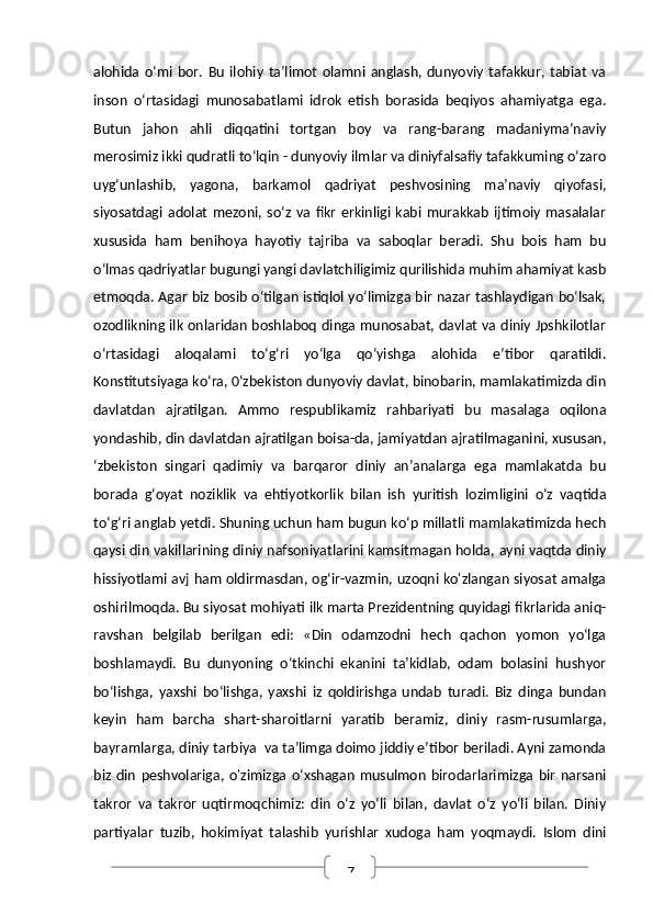 7alohida   o‘mi   bor.  Bu   ilohiy   ta’limot   olamni   anglash,   dunyoviy   tafakkur,  tabiat   va
inson   o‘rtasidagi   munosabatlami   idrok   etish   borasida   beqiyos   ahamiyatga   ega.
Butun   jahon   ahli   diqqatini   tortgan   boy   va   rang-barang   madaniyma’naviy
merosimiz ikki qudratli to‘lqin - dunyoviy ilmlar va diniyfalsafiy tafakkuming o‘zaro
uyg‘unlashib,   yagona,   barkamol   qadriyat   peshvosining   ma’naviy   qiyofasi,
siyosatdagi   adolat   mezoni,  so‘z   va   fikr   erkinligi   kabi   murakkab   ijtimoiy   masalalar
xususida   ham   benihoya   hayotiy   tajriba   va   saboqlar   beradi.   Shu   bois   ham   bu
o‘lmas qadriyatlar bugungi yangi davlatchiligimiz qurilishida muhim ahamiyat kasb
etmoqda. Agar biz bosib o‘tilgan istiqlol yo‘limizga bir nazar tashlaydigan bo‘lsak,
ozodlikning ilk onlaridan boshlaboq dinga munosabat, davlat va diniy Jpshkilotlar
o‘rtasidagi   aloqalami   to‘g‘ri   yo‘lga   qo‘yishga   alohida   e’tibor   qaratildi.
Konstitutsiyaga ko‘ra, 0‘zbekiston dunyoviy davlat, binobarin, mamlakatimizda din
davlatdan   ajratilgan.   Ammo   respublikamiz   rahbariyati   bu   masalaga   oqilona
yondashib, din davlatdan ajratilgan boisa-da, jamiyatdan ajratilmaganini, xususan,
‘zbekiston   singari   qadimiy   va   barqaror   diniy   an’analarga   ega   mamlakatda   bu
borada   g‘oyat   noziklik   va   ehtiyotkorlik   bilan   ish   yuritish   lozimligini   o‘z   vaqtida
to‘g‘ri anglab yetdi. Shuning uchun ham bugun ko‘p millatli mamlakatimizda hech
qaysi din vakillarining diniy nafsoniyatlarini kamsitmagan holda, ayni vaqtda diniy
hissiyotlami avj ham oldirmasdan, og‘ir-vazmin, uzoqni ko'zlangan siyosat amalga
oshirilmoqda. Bu siyosat mohiyati ilk marta Prezidentning quyidagi fikrlarida aniq-
ravshan   belgilab   berilgan   edi:   «Din   odamzodni   hech   qachon   yomon   yo‘lga
boshlamaydi.   Bu   dunyoning   o‘tkinchi   ekanini   ta’kidlab,   odam   bolasini   hushyor
bo‘lishga,   yaxshi   bo‘lishga,   yaxshi   iz   qoldirishga   undab   turadi.   Biz   dinga   bundan
keyin   ham   barcha   shart-sharoitlarni   yaratib   beramiz,   diniy   rasm-rusumlarga,
bayramlarga, diniy tarbiya  va ta’limga doimo jiddiy e’tibor beriladi. Ayni zamonda
biz  din   peshvolariga,   o'zimizga   o‘xshagan   musulmon   birodarlarimizga   bir   narsani
takror   va   takror   uqtirmoqchimiz:   din   o‘z   yo‘li   bilan,   davlat   o‘z   yo‘li   bilan.   Diniy
partiyalar   tuzib,   hokimiyat   talashib   yurishlar   xudoga   ham   yoqmaydi.   Islom   dini 