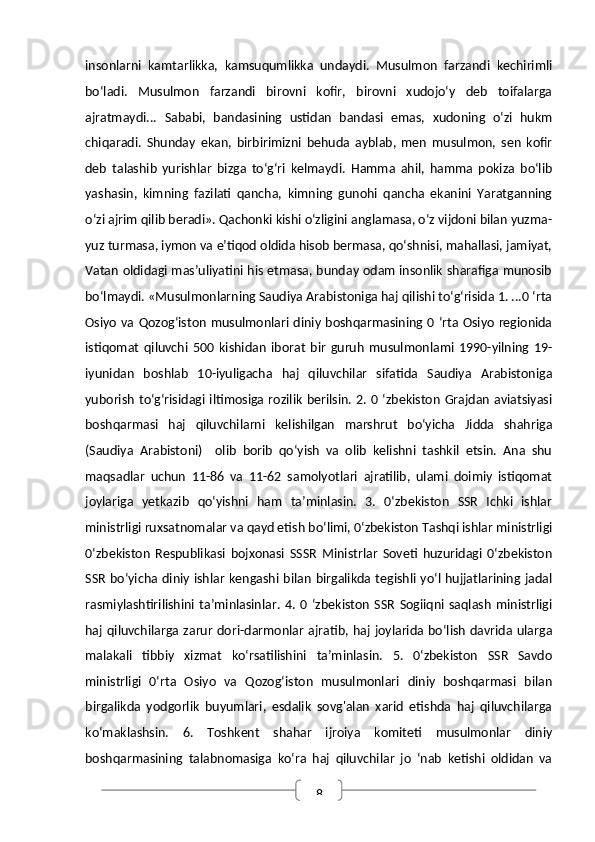 8insonlarni   kamtarlikka,   kamsuqumlikka   undaydi.   Musulmon   farzandi   kechirimli
bo‘ladi.   Musulmon   farzandi   birovni   kofir,   birovni   xudojo‘y   deb   toifalarga
ajratmaydi...   Sababi,   bandasining   ustidan   bandasi   emas,   xudoning   o‘zi   hukm
chiqaradi.   Shunday   ekan,   birbirimizni   behuda   ayblab,   men   musulmon,   sen   kofir
deb   talashib   yurishlar   bizga   to‘g‘ri   kelmaydi.   Hamma   ahil,   hamma   pokiza   bo‘lib
yashasin,   kimning   fazilati   qancha,   kimning   gunohi   qancha   ekanini   Yaratganning
o‘zi ajrim qilib beradi». Qachonki kishi o‘zligini anglamasa, o‘z vijdoni bilan yuzma-
yuz turmasa, iymon va e’tiqod oldida hisob bermasa, qo‘shnisi, mahallasi, jamiyat,
Vatan oldidagi mas’uliyatini his etmasa, bunday odam insonlik sharafiga munosib
bo‘lmaydi. «Musulmonlarning Saudiya Arabistoniga haj qilishi to‘g‘risida 1. ...0 ‘rta
Osiyo  va Qozog‘iston musulmonlari diniy boshqarmasining 0 ‘rta Osiyo regionida
istiqomat   qiluvchi   500   kishidan   iborat   bir   guruh   musulmonlami   1990-yilning   19-
iyunidan   boshlab   10-iyuligacha   haj   qiluvchilar   sifatida   Saudiya   Arabistoniga
yuborish to‘g‘risidagi iltimosiga rozilik  berilsin. 2. 0 ‘zbekiston Grajdan aviatsiyasi
boshqarmasi   haj   qiluvchilarni   kelishilgan   marshrut   bo‘yicha   Jidda   shahriga
(Saudiya   Arabistoni)     olib   borib   qo‘yish   va   olib   kelishni   tashkil   etsin.   Ana   shu
maqsadlar   uchun   11-86   va   11-62   samolyotlari   ajratilib,   ulami   doimiy   istiqomat
joylariga   yetkazib   qo‘yishni   ham   ta’minlasin.   3.   0‘zbekiston   SSR   Ichki   ishlar
ministrligi ruxsatnomalar va qayd etish bo‘limi, 0‘zbekiston Tashqi ishlar ministrligi
0‘zbekiston   Respublikasi   bojxonasi   SSSR   Ministrlar   Soveti   huzuridagi   0‘zbekiston
SSR bo‘yicha diniy ishlar  kengashi bilan birgalikda tegishli yo‘l hujjatlarining jadal
rasmiylashtirilishini  ta’minlasinlar.   4.   0   ‘zbekiston   SSR   Sogiiqni   saqlash   ministrligi
haj qiluvchilarga zarur dori-darmonlar ajratib, haj  joylarida bo‘lish  davrida ularga
malakali   tibbiy   xizmat   ko‘rsatilishini   ta’minlasin.   5.   0‘zbekiston   SSR   Savdo
ministrligi   0‘rta   Osiyo   va   Qozog‘iston   musulmonlari   diniy   boshqarmasi   bilan
birgalikda   yodgorlik   buyumlari,   esdalik   sovg'alan   xarid   etishda   haj   qiluvchilarga
ko‘maklashsin.   6.   Toshkent   shahar   ijroiya   komiteti   musulmonlar   diniy
boshqarmasining   talabnomasiga   ko‘ra   haj   qiluvchilar   jo   ‘nab   ketishi   oldidan   va 