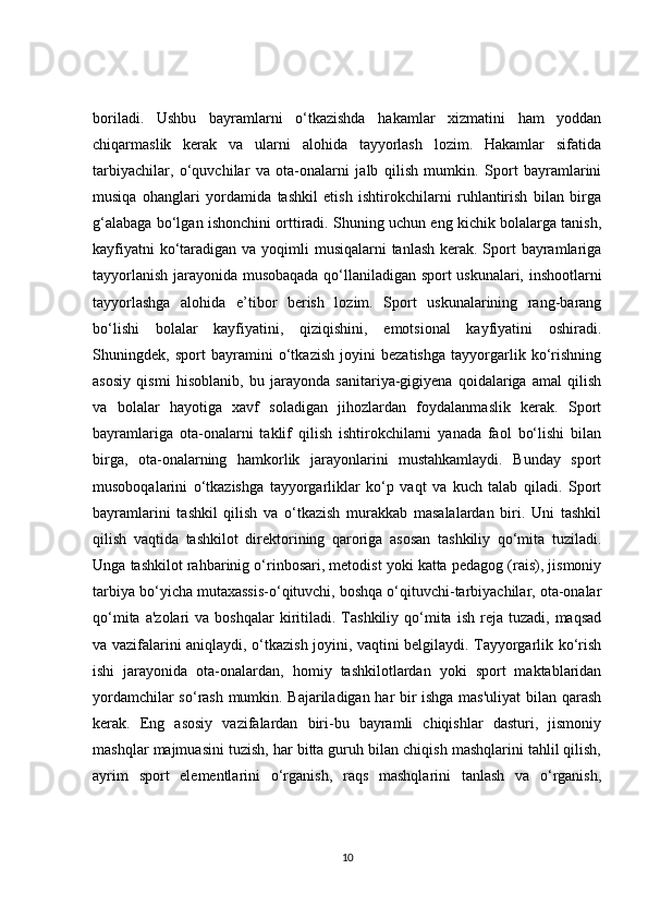 boriladi.   Ushbu   bayramlarni   o‘tkazishda   hakamlar   xizmatini   ham   yoddan
chiqarmaslik   kerak   va   ularni   alohida   tayyorlash   lozim.   Hakamlar   sifatida
tarbiyachilar,   o‘quvchilar   va   ota-onalarni   jalb   qilish   mumkin.   Sport   bayramlarini
musiqa   ohanglari   yordamida   tashkil   etish   ishtirokchilarni   ruhlantirish   bilan   birga
g‘alabaga bo‘lgan ishonchini orttiradi. Shuning uchun eng kichik bolalarga tanish,
kayfiyatni  ko‘taradigan va yoqimli  musiqalarni tanlash  kerak. Sport  bayramlariga
tayyorlanish jarayonida musobaqada qo‘llaniladigan sport uskunalari, inshootlarni
tayyorlashga   alohida   e’tibor   berish   lozim.   Sport   uskunalarining   rang-barang
bo‘lishi   bolalar   kayfiyatini,   qiziqishini,   emotsional   kayfiyatini   oshiradi.
Shuningdek,   sport   bayramini   o‘tkazish   joyini   bezatishga   tayyorgarlik   ko‘rishning
asosiy   qismi   hisoblanib,   bu   jarayonda   sanitariya-gigiyena   qoidalariga   amal   qilish
va   bolalar   hayotiga   xavf   soladigan   jihozlardan   foydalanmaslik   kerak.   Sport
bayramlariga   ota-onalarni   taklif   qilish   ishtirokchilarni   yanada   faol   bo‘lishi   bilan
birga,   ota-onalarning   hamkorlik   jarayonlarini   mustahkamlaydi.   Bunday   sport
musoboqalarini   o‘tkazishga   tayyorgarliklar   ko‘p   vaqt   va   kuch   talab   qiladi.   Sport
bayramlarini   tashkil   qilish   va   o‘tkazish   murakkab   masalalardan   biri.   Uni   tashkil
qilish   vaqtida   tashkilot   direktorining   qaroriga   asosan   tashkiliy   qo‘mita   tuziladi.
Unga tashkilot rahbarinig o‘rinbosari, metodist yoki katta pedagog (rais), jismoniy
tarbiya bo‘yicha mutaxassis-o‘qituvchi, boshqa o‘qituvchi-tarbiyachilar, ota-onalar
qo‘mita  a'zolari  va   boshqalar   kiritiladi.  Tashkiliy  qo‘mita   ish  reja  tuzadi,  maqsad
va vazifalarini aniqlaydi, o‘tkazish joyini, vaqtini belgilaydi. Tayyorgarlik ko‘rish
ishi   jarayonida   ota-onalardan,   homiy   tashkilotlardan   yoki   sport   maktablaridan
yordamchilar so‘rash mumkin. Bajariladigan har bir ishga mas'uliyat  bilan qarash
kerak.   Eng   asosiy   vazifalardan   biri-bu   bayramli   chiqishlar   dasturi,   jismoniy
mashqlar majmuasini tuzish, har bitta guruh bilan chiqish mashqlarini tahlil qilish,
ayrim   sport   elementlarini   o‘rganish,   raqs   mashqlarini   tanlash   va   o‘rganish,
10 