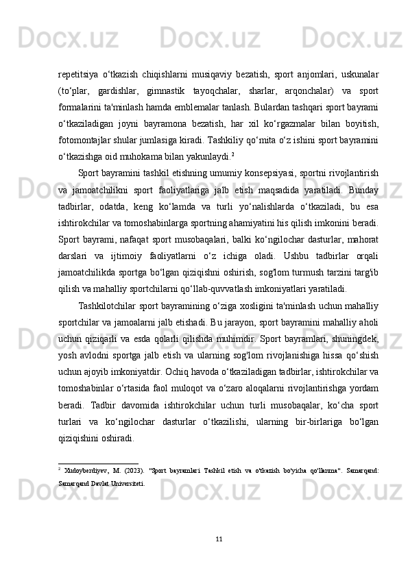 repetitsiya   o‘tkazish   chiqishlarni   musiqaviy   bezatish,   sport   anjomlari,   uskunalar
(to‘plar,   gardishlar,   gimnastik   tayoqchalar,   sharlar,   arqonchalar)   va   sport
formalarini ta'minlash hamda emblemalar tanlash. Bulardan tashqari sport bayrami
o‘tkaziladigan   joyni   bayramona   bezatish,   har   xil   ko‘rgazmalar   bilan   boyitish,
fotomontajlar shular jumlasiga kiradi. Tashkiliy qo‘mita o‘z ishini sport bayramini
o‘tkazishga oid muhokama bilan yakunlaydi. 2
Sport bayramini tashkil etishning umumiy konsepsiyasi, sportni rivojlantirish
va   jamoatchilikni   sport   faoliyatlariga   jalb   etish   maqsadida   yaratiladi.   Bunday
tadbirlar,   odatda,   keng   ko‘lamda   va   turli   yo‘nalishlarda   o‘tkaziladi,   bu   esa
ishtirokchilar va tomoshabinlarga sportning ahamiyatini his qilish imkonini beradi.
Sport   bayrami,   nafaqat   sport   musobaqalari,   balki   ko‘ngilochar   dasturlar,   mahorat
darslari   va   ijtimoiy   faoliyatlarni   o‘z   ichiga   oladi.   Ushbu   tadbirlar   orqali
jamoatchilikda sportga bo‘lgan qiziqishni oshirish, sog'lom turmush tarzini targ'ib
qilish va mahalliy sportchilarni qo‘llab-quvvatlash imkoniyatlari yaratiladi.
Tashkilotchilar sport bayramining o‘ziga xosligini ta'minlash uchun mahalliy
sportchilar va jamoalarni jalb etishadi. Bu jarayon, sport bayramini mahalliy aholi
uchun   qiziqarli   va   esda   qolarli   qilishda   muhimdir.   Sport   bayramlari,   shuningdek,
yosh   avlodni   sportga   jalb   etish   va   ularning   sog'lom   rivojlanishiga   hissa   qo‘shish
uchun ajoyib imkoniyatdir. Ochiq havoda o‘tkaziladigan tadbirlar, ishtirokchilar va
tomoshabinlar o‘rtasida faol muloqot va o‘zaro aloqalarni rivojlantirishga yordam
beradi.   Tadbir   davomida   ishtirokchilar   uchun   turli   musobaqalar,   ko‘cha   sport
turlari   va   ko‘ngilochar   dasturlar   o‘tkazilishi,   ularning   bir-birlariga   bo‘lgan
qiziqishini oshiradi.
2
  Xudoyberdiyev,   M.   (2023).   "Sport   bayramlari   Tashkil   etish   va   o'tkazish   bo'yicha   qo'llanma" .   Samarqand:
Samarqand Davlat Universiteti.
11 