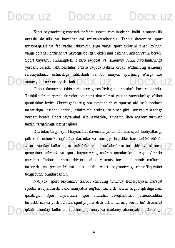 Sport   bayramining   maqsadi   nafaqat   sportni   rivojlantirish,   balki   jamoatchilik
orasida   do‘stlik   va   hamjihatlikni   mustahkamlashdir.   Tadbir   davomida   sport
musobaqalari   va   faoliyatlar   ishtirokchilarga   yangi   sport   turlarini   sinab   ko‘rish,
yangi do‘stlar orttirish va hayotga bo‘lgan qiziqishni oshirish imkoniyatini beradi.
Sport   bayrami,   shuningdek,   o‘zaro   raqobat   va   jamoaviy   ruhni   rivojlantirishga
yordam   beradi.   Ishtirokchilar   o‘zaro   raqobatlashish   orqali   o‘zlarining   jismoniy
salohiyatlarini   oshirishga   intilishadi   va   bu   jarayon   sportning   o‘ziga   xos
xususiyatlarini namoyish etadi.
Tadbir   davomida   ishtirokchilarning   xavfsizligini   ta'minlash   ham   muhimdir.
Tashkilotchilar   sport   uskunalari   va   shart-sharoitlarni   yanada   yaxshilashga   e'tibor
qaratishlari   lozim.   Shuningdek,   sog'lom   ovqatlanish   va   sportga  oid   ma'lumotlarni
tarqatishga   e'tibor   berish,   ishtirokchilarning   salomatligini   mustahkamlashga
yordam   beradi.   Sport   bayramlari,   o‘z   navbatida,   jamoatchilikda   sog'lom   turmush
tarzini tarqatishga xizmat qiladi.
Shu bilan birga, sport bayramlari davomida jamoatchilikni sport faoliyatlariga
jalb   etish   uchun   ko‘ngilochar   dasturlar   va   musiqiy   chiqishlar   ham   tashkil   etilishi
zarur.   Bunday   tadbirlar,   ishtirokchilar   va   tomoshabinlarni   birlashtiradi,   ularning
qiziqishini   oshiradi   va   sport   bayramining   muhim   qismlaridan   biriga   aylanishi
mumkin.   Tadbirni   ommalashtirish   uchun   ijtimoiy   tarmoqlar   orqali   ma'lumot
tarqatish   va   jamoatchilikni   jalb   etish,   sport   bayramining   muvaffaqiyatini
belgilovchi omillardandir.
Natijada,   sport   bayramini   tashkil   etishning   umumiy   konsepsiyasi,   nafaqat
sportni rivojlantirish, balki jamiyatda sog'lom turmush tarzini targ'ib qilishga ham
qaratilgan.   Sport   bayramlari,   sport   muhitini   rivojlantirish,   jamoatchilikni
birlashtirish va yosh avlodni sportga jalb etish uchun zaruriy vosita bo‘lib xizmat
qiladi.   Bunday   tadbirlar,   sportning   ijtimoiy   va   madaniy   ahamiyatini   oshirishga,
12 