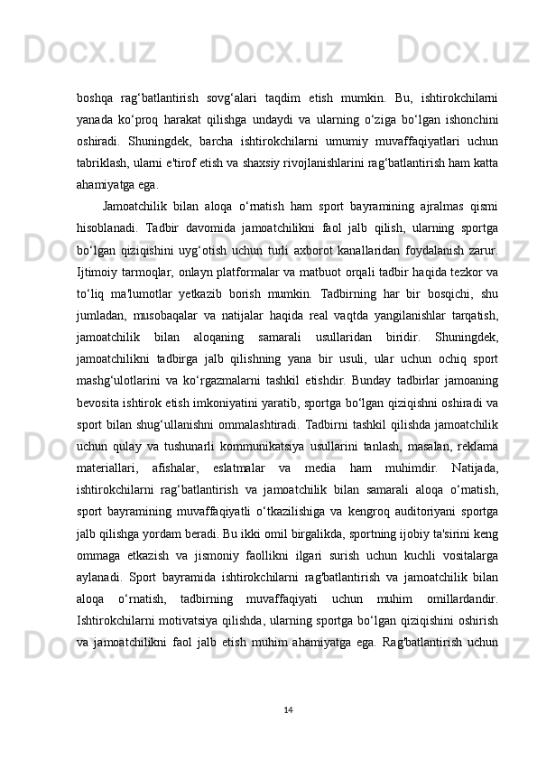 boshqa   rag‘batlantirish   sovg‘alari   taqdim   etish   mumkin.   Bu,   ishtirokchilarni
yanada   ko‘proq   harakat   qilishga   undaydi   va   ularning   o‘ziga   bo‘lgan   ishonchini
oshiradi.   Shuningdek,   barcha   ishtirokchilarni   umumiy   muvaffaqiyatlari   uchun
tabriklash, ularni e'tirof etish va shaxsiy rivojlanishlarini rag‘batlantirish ham katta
ahamiyatga ega.
Jamoatchilik   bilan   aloqa   o‘rnatish   ham   sport   bayramining   ajralmas   qismi
hisoblanadi.   Tadbir   davomida   jamoatchilikni   faol   jalb   qilish,   ularning   sportga
bo‘lgan   qiziqishini   uyg‘otish   uchun   turli   axborot   kanallaridan   foydalanish   zarur.
Ijtimoiy tarmoqlar, onlayn platformalar va matbuot orqali tadbir haqida tezkor va
to‘liq   ma'lumotlar   yetkazib   borish   mumkin.   Tadbirning   har   bir   bosqichi,   shu
jumladan,   musobaqalar   va   natijalar   haqida   real   vaqtda   yangilanishlar   tarqatish,
jamoatchilik   bilan   aloqaning   samarali   usullaridan   biridir.   Shuningdek,
jamoatchilikni   tadbirga   jalb   qilishning   yana   bir   usuli,   ular   uchun   ochiq   sport
mashg‘ulotlarini   va   ko‘rgazmalarni   tashkil   etishdir.   Bunday   tadbirlar   jamoaning
bevosita ishtirok etish imkoniyatini yaratib, sportga bo‘lgan qiziqishni oshiradi va
sport  bilan  shug‘ullanishni   ommalashtiradi. Tadbirni   tashkil   qilishda  jamoatchilik
uchun   qulay   va   tushunarli   kommunikatsiya   usullarini   tanlash,   masalan,   reklama
materiallari,   afishalar,   eslatmalar   va   media   ham   muhimdir.   Natijada,
ishtirokchilarni   rag‘batlantirish   va   jamoatchilik   bilan   samarali   aloqa   o‘rnatish,
sport   bayramining   muvaffaqiyatli   o‘tkazilishiga   va   kengroq   auditoriyani   sportga
jalb qilishga yordam beradi. Bu ikki omil birgalikda, sportning ijobiy ta'sirini keng
ommaga   etkazish   va   jismoniy   faollikni   ilgari   surish   uchun   kuchli   vositalarga
aylanadi.   Sport   bayramida   ishtirokchilarni   rag'batlantirish   va   jamoatchilik   bilan
aloqa   o‘rnatish,   tadbirning   muvaffaqiyati   uchun   muhim   omillardandir.
Ishtirokchilarni motivatsiya qilishda, ularning sportga bo‘lgan qiziqishini  oshirish
va   jamoatchilikni   faol   jalb   etish   muhim   ahamiyatga   ega.   Rag'batlantirish   uchun
14 