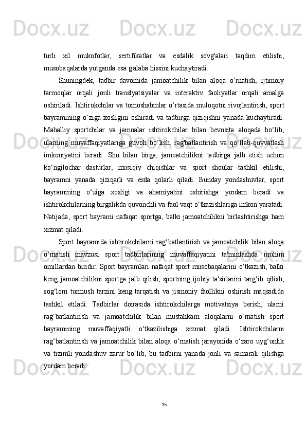 turli   xil   mukofotlar,   sertifikatlar   va   esdalik   sovg'alari   taqdim   etilishi,
musobaqalarda yutganda esa g'alaba hissini kuchaytiradi.
Shuningdek,   tadbir   davomida   jamoatchilik   bilan   aloqa   o‘rnatish,   ijtimoiy
tarmoqlar   orqali   jonli   translyatsiyalar   va   interaktiv   faoliyatlar   orqali   amalga
oshiriladi. Ishtirokchilar va tomoshabinlar o‘rtasida muloqotni rivojlantirish, sport
bayramining   o‘ziga  xosligini   oshiradi   va  tadbirga  qiziqishni   yanada   kuchaytiradi.
Mahalliy   sportchilar   va   jamoalar   ishtirokchilar   bilan   bevosita   aloqada   bo‘lib,
ularning   muvaffaqiyatlariga   guvoh   bo‘lish,   rag'batlantirish   va   qo‘llab-quvvatlash
imkoniyatini   beradi.   Shu   bilan   birga,   jamoatchilikni   tadbirga   jalb   etish   uchun
ko‘ngilochar   dasturlar,   musiqiy   chiqishlar   va   sport   shoular   tashkil   etilishi,
bayramni   yanada   qiziqarli   va   esda   qolarli   qiladi.   Bunday   yondashuvlar,   sport
bayramining   o‘ziga   xosligi   va   ahamiyatini   oshirishga   yordam   beradi   va
ishtirokchilarning birgalikda quvonchli va faol vaqt o‘tkazishlariga imkon yaratadi.
Natijada,   sport   bayrami   nafaqat   sportga,   balki   jamoatchilikni   birlashtirishga   ham
xizmat qiladi.
Sport   bayramida   ishtirokchilarni   rag‘batlantirish   va   jamoatchilik   bilan   aloqa
o‘rnatish   mavzusi   sport   tadbirlarining   muvaffaqiyatini   ta'minlashda   muhim
omillardan biridir. Sport  bayramlari  nafaqat  sport  musobaqalarini  o‘tkazish,  balki
keng   jamoatchilikni   sportga   jalb   qilish,   sportning   ijobiy   ta'sirlarini   targ‘ib   qilish,
sog‘lom   turmush   tarzini   keng   tarqatish   va   jismoniy   faollikni   oshirish   maqsadida
tashkil   etiladi.   Tadbirlar   doirasida   ishtirokchilarga   motivatsiya   berish,   ularni
rag‘batlantirish   va   jamoatchilik   bilan   mustahkam   aloqalarni   o‘rnatish   sport
bayramining   muvaffaqiyatli   o‘tkazilishiga   xizmat   qiladi.   Ishtirokchilarni
rag‘batlantirish   va   jamoatchilik   bilan   aloqa   o‘rnatish   jarayonida   o‘zaro   uyg‘unlik
va   tizimli   yondashuv   zarur   bo‘lib,   bu   tadbirni   yanada   jonli   va   samarali   qilishga
yordam beradi.
15 
