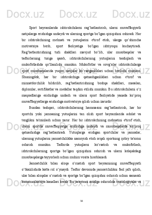 Sport   bayramlarida   ishtirokchilarni   rag‘batlantirish,   ularni   muvaffaqiyatli
natijalarga erishishga undaydi va ularning sportga bo‘lgan qiziqishini oshiradi. Har
bir   ishtirokchining   mehnati   va   yutuqlarini   e'tirof   etish,   ularga   qo‘shimcha
motivatsiya   berib,   sport   faoliyatiga   bo‘lgan   ishtiyoqni   kuchaytiradi.
Rag‘batlantirishning   turli   shakllari   mavjud   bo‘lib,   ular   musobaqalar   va
tadbirlarning   turiga   qarab,   ishtirokchilarning   yutuqlarini   tasdiqlash   va
mukofotlashda   qo‘llanilishi   mumkin.   Mukofotlar   va   sovg‘alar   ishtirokchilarga
sport   musobaqalarida   yuqori   natijalar   ko‘rsatganliklari   uchun   berilishi   mumkin.
Shuningdek,   har   bir   ishtirokchiga   qatnashganliklari   uchun   e'tirof   va
minnatdorchilik   bildirilib,   rag‘batlantirishning   boshqa   shakllari,   masalan,
diplomlar, sertifikatlar va medallar taqdim etilishi mumkin. Bu ishtirokchilarni o‘z
maqsadlariga   erishishga   undash   va   ularni   sport   faoliyatida   yanada   ko‘proq
muvaffaqiyatlarga erishishga motivatsiya qilish uchun zarurdir.
Bundan   tashqari,   ishtirokchilarning   hammasini   rag‘batlantirish,   har   bir
sportchi   yoki   jamoaning   yutuqlarini   tan   olish   sport   bayramlarida   adolat   va
tenglikni   ta'minlash   uchun   zarur.   Har   bir   ishtirokchining   mehnatini   e'tirof   etish,
ularni   sportda   muvaffaqiyatga   erishishga   undaydi   va   musobaqalarda   ko‘proq
qatnashishga   rag‘batlantiradi.   Yutuqlarga   erishgan   sportchilar   va   jamoalar,
ularning yutuqlarini jamoatchilikka namoyish etish orqali sportning ijobiy ta'sirini
oshirish   mumkin.   Tadbirda   yutuqlarni   ko‘rsatish   va   mukofotlash,
ishtirokchilarning   sportga   bo‘lgan   qiziqishini   oshirish   va   ularni   kelajakdagi
musobaqalarga tayyorlash uchun muhim vosita hisoblanadi.
Jamoatchilik   bilan   aloqa   o‘rnatish   sport   bayramining   muvaffaqiyatli
o‘tkazilishida  katta  rol  o‘ynaydi. Tadbir   davomida  jamoatchilikni  faol  jalb  qilish,
ular bilan aloqalar o‘rnatish va sportga bo‘lgan qiziqishni oshirish uchun samarali
kommunikatsiya kanallari kerak. Bu jarayonni amalga oshirishda texnologiyalar va
16 