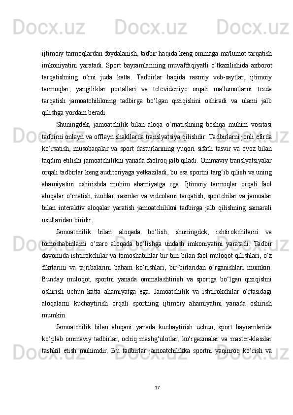 ijtimoiy tarmoqlardan foydalanish, tadbir haqida keng ommaga ma'lumot tarqatish
imkoniyatini   yaratadi.  Sport   bayramlarining  muvaffaqiyatli   o‘tkazilishida   axborot
tarqatishning   o‘rni   juda   katta.   Tadbirlar   haqida   rasmiy   veb-saytlar,   ijtimoiy
tarmoqlar,   yangiliklar   portallari   va   televideniye   orqali   ma'lumotlarni   tezda
tarqatish   jamoatchilikning   tadbirga   bo‘lgan   qiziqishini   oshiradi   va   ularni   jalb
qilishga yordam beradi.
Shuningdek,   jamoatchilik   bilan   aloqa   o‘rnatishning   boshqa   muhim   vositasi
tadbirni onlayn va offlayn shakllarda translyatsiya qilishdir. Tadbirlarni jonli efirda
ko‘rsatish,   musobaqalar   va   sport   dasturlarining   yuqori   sifatli   tasvir   va  ovoz   bilan
taqdim etilishi jamoatchilikni yanada faolroq jalb qiladi. Ommaviy translyatsiyalar
orqali tadbirlar keng auditoriyaga yetkaziladi, bu esa sportni targ‘ib qilish va uning
ahamiyatini   oshirishda   muhim   ahamiyatga   ega.   Ijtimoiy   tarmoqlar   orqali   faol
aloqalar o‘rnatish, izohlar, rasmlar va videolarni tarqatish, sportchilar va jamoalar
bilan   interaktiv   aloqalar   yaratish   jamoatchilikni   tadbirga   jalb   qilishning   samarali
usullaridan biridir.
Jamoatchilik   bilan   aloqada   bo‘lish,   shuningdek,   ishtirokchilarni   va
tomoshabinlarni   o‘zaro   aloqada   bo‘lishga   undash   imkoniyatini   yaratadi.   Tadbir
davomida ishtirokchilar va tomoshabinlar bir-biri bilan faol muloqot qilishlari, o‘z
fikrlarini   va   tajribalarini   baham   ko‘rishlari,   bir-birlaridan   o‘rganishlari   mumkin.
Bunday   muloqot,   sportni   yanada   ommalashtirish   va   sportga   bo‘lgan   qiziqishni
oshirish   uchun   katta   ahamiyatga   ega.   Jamoatchilik   va   ishtirokchilar   o‘rtasidagi
aloqalarni   kuchaytirish   orqali   sportning   ijtimoiy   ahamiyatini   yanada   oshirish
mumkin.
Jamoatchilik   bilan   aloqani   yanada   kuchaytirish   uchun,   sport   bayramlarida
ko‘plab   ommaviy   tadbirlar,   ochiq   mashg‘ulotlar,   ko‘rgazmalar   va   master-klasslar
tashkil   etish   muhimdir.   Bu   tadbirlar   jamoatchilikka   sportni   yaqinroq   ko‘rish   va
17 