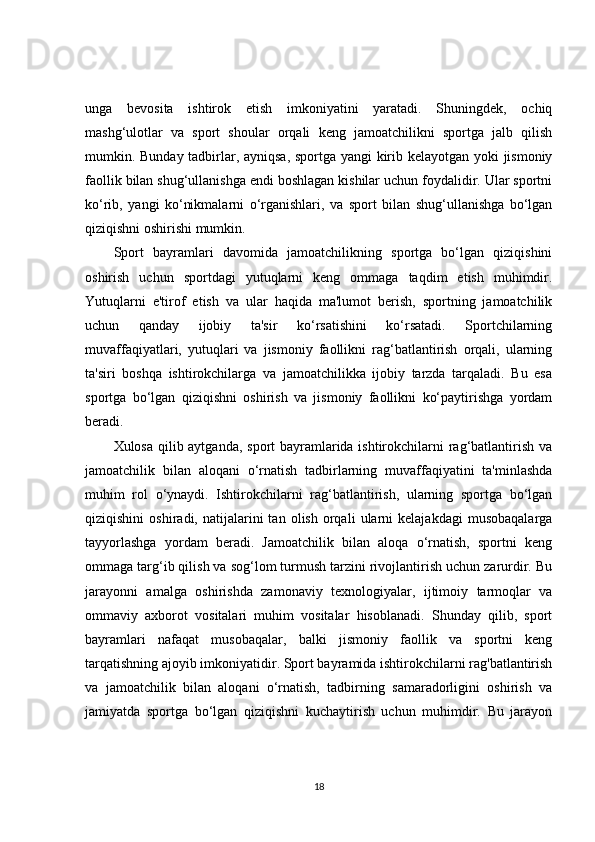 unga   bevosita   ishtirok   etish   imkoniyatini   yaratadi.   Shuningdek,   ochiq
mashg‘ulotlar   va   sport   shoular   orqali   keng   jamoatchilikni   sportga   jalb   qilish
mumkin. Bunday tadbirlar, ayniqsa, sportga yangi kirib kelayotgan yoki jismoniy
faollik bilan shug‘ullanishga endi boshlagan kishilar uchun foydalidir. Ular sportni
ko‘rib,   yangi   ko‘nikmalarni   o‘rganishlari,   va   sport   bilan   shug‘ullanishga   bo‘lgan
qiziqishni oshirishi mumkin.
Sport   bayramlari   davomida   jamoatchilikning   sportga   bo‘lgan   qiziqishini
oshirish   uchun   sportdagi   yutuqlarni   keng   ommaga   taqdim   etish   muhimdir.
Yutuqlarni   e'tirof   etish   va   ular   haqida   ma'lumot   berish,   sportning   jamoatchilik
uchun   qanday   ijobiy   ta'sir   ko‘rsatishini   ko‘rsatadi.   Sportchilarning
muvaffaqiyatlari,   yutuqlari   va   jismoniy   faollikni   rag‘batlantirish   orqali,   ularning
ta'siri   boshqa   ishtirokchilarga   va   jamoatchilikka   ijobiy   tarzda   tarqaladi.   Bu   esa
sportga   bo‘lgan   qiziqishni   oshirish   va   jismoniy   faollikni   ko‘paytirishga   yordam
beradi.
Xulosa qilib aytganda, sport bayramlarida ishtirokchilarni rag‘batlantirish va
jamoatchilik   bilan   aloqani   o‘rnatish   tadbirlarning   muvaffaqiyatini   ta'minlashda
muhim   rol   o‘ynaydi.   Ishtirokchilarni   rag‘batlantirish,   ularning   sportga   bo‘lgan
qiziqishini   oshiradi,  natijalarini   tan   olish   orqali   ularni   kelajakdagi   musobaqalarga
tayyorlashga   yordam   beradi.   Jamoatchilik   bilan   aloqa   o‘rnatish,   sportni   keng
ommaga targ‘ib qilish va sog‘lom turmush tarzini rivojlantirish uchun zarurdir. Bu
jarayonni   amalga   oshirishda   zamonaviy   texnologiyalar,   ijtimoiy   tarmoqlar   va
ommaviy   axborot   vositalari   muhim   vositalar   hisoblanadi.   Shunday   qilib,   sport
bayramlari   nafaqat   musobaqalar,   balki   jismoniy   faollik   va   sportni   keng
tarqatishning ajoyib imkoniyatidir. Sport bayramida ishtirokchilarni rag'batlantirish
va   jamoatchilik   bilan   aloqani   o‘rnatish,   tadbirning   samaradorligini   oshirish   va
jamiyatda   sportga   bo‘lgan   qiziqishni   kuchaytirish   uchun   muhimdir.   Bu   jarayon
18 