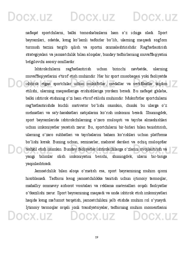 nafaqat   sportchilarni,   balki   tomoshabinlarni   ham   o‘z   ichiga   oladi.   Sport
bayramlari,   odatda,   keng   ko‘lamli   tadbirlar   bo‘lib,   ularning   maqsadi   sog'lom
turmush   tarzini   targ'ib   qilish   va   sportni   ommalashtirishdir.   Rag'batlantirish
strategiyalari va jamoatchilik bilan aloqalar, bunday tadbirlarning muvaffaqiyatini
belgilovchi asosiy omillardir.
Ishtirokchilarni   rag'batlantirish   uchun   birinchi   navbatda,   ularning
muvaffaqiyatlarini e'tirof etish muhimdir. Har bir sport musobaqasi yoki faoliyatda
ishtirok   etgan   sportchilar   uchun   mukofotlar,   medallar   va   sertifikatlar   taqdim
etilishi,   ularning   maqsadlariga   erishishlariga   yordam   beradi.   Bu   nafaqat   g'alaba,
balki ishtirok etishning o‘zi ham e'tirof etilishi muhimdir. Mukofotlar sportchilarni
rag'batlantirishda   kuchli   motivator   bo‘lishi   mumkin,   chunki   bu   ularga   o‘z
mehnatlari   va   sa'y-harakatlari   natijalarini   ko‘rish   imkonini   beradi.   Shuningdek,
sport   bayramlarida   ishtirokchilarning   o‘zaro   muloqoti   va   tajriba   almashishlari
uchun   imkoniyatlar   yaratish   zarur.   Bu,   sportchilarni   bir-birlari   bilan   tanishtirish,
ularning   o‘zaro   suhbatlari   va   tajribalarini   baham   ko‘rishlari   uchun   platforma
bo‘lishi   kerak.   Buning   uchun,   seminarlar,   mahorat   darslari   va   ochiq   muloqotlar
tashkil etish mumkin. Bunday faoliyatlar ishtirokchilarga o‘zlarini rivojlantirish va
yangi   bilimlar   olish   imkoniyatini   berishi,   shuningdek,   ularni   bir-biriga
yaqinlashtiradi.
Jamoatchilik   bilan   aloqa   o‘rnatish   esa,   sport   bayramining   muhim   qismi
hisoblanadi.   Tadbirni   keng   jamoatchilikka   tanitish   uchun   ijtimoiy   tarmoqlar,
mahalliy   ommaviy   axborot   vositalari   va   reklama   materiallari   orqali   faoliyatlar
o‘tkazilishi zarur. Sport bayramining maqsadi va unda ishtirok etish imkoniyatlari
haqida   keng   ma'lumot   tarqatish,   jamoatchilikni   jalb   etishda   muhim   rol   o‘ynaydi.
Ijtimoiy   tarmoqlar   orqali   jonli   translyatsiyalar,   tadbirning   muhim   momentlarini
19 
